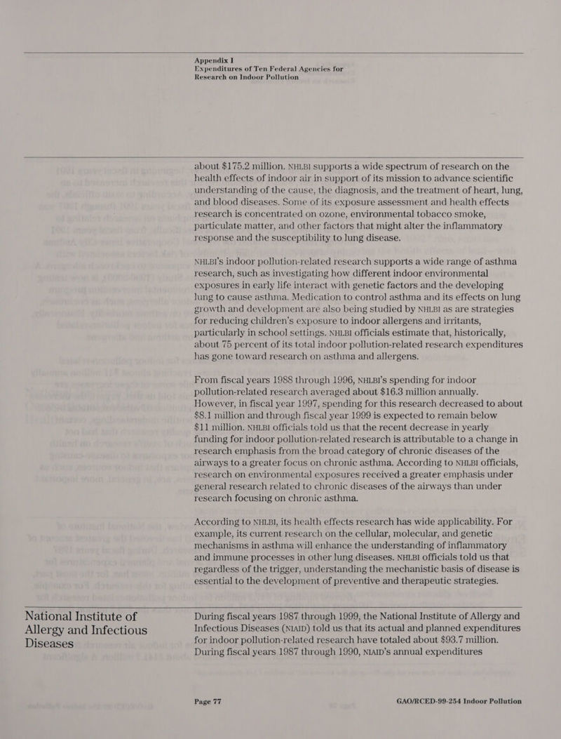   Appendix I Expenditures of Ten Federal Agencies for Research on Indoor Pollution    National Institute of Allergy and Infectious Diseases about $175.2 million. NHLBI supports a wide spectrum of research on the health effects of indoor air in support of its mission to advance scientific understanding of the cause, the diagnosis, and the treatment of heart, lung, and blood diseases. Some of its exposure assessment and health effects research is concentrated on ozone, environmental tobacco smoke, particulate matter, and other factors that might alter the inflammatory response and the susceptibility to lung disease. NHLBI's indoor pollution-related research supports a wide range of asthma research, such as investigating how different indoor environmental exposures in early life interact with genetic factors and the developing Jung to cause asthma. Medication to contro] asthma and its effects on lung growth and development are also being studied by NHLBI as are strategies for reducing children’s exposure to indoor allergens and irritants, particularly in school settings. NHLBI officials estimate that, historically, about 75 percent of its total indoor pollution-related research expenditures has gone toward research on asthma and allergens. From fiscal years 1988 through 1996, NHLBI’s spending for indoor pollution-related research averaged about $16.3 million annually. However, in fiscal year 1997, spending for this research decreased to about $8.1 million and through fiscal year 1999 is expected to remain below $11 million. NHLBI officials told us that the recent decrease in yearly funding for indoor pollution-related research is attributable to a change in research emphasis from the broad category of chronic diseases of the airways to a greater focus on chronic asthma. According to NHLBI Officials, research on environmental exposures received a greater emphasis under general research related to chronic diseases of the airways than under research focusing on chronic asthma. According to NHLBI, its health effects research has wide applicability. For example, its current research on the cellular, molecular, and genetic mechanisms in asthma will enhance the understanding of inflammatory and immune processes in other lung diseases. NHLBI officials told us that regardless of the trigger, understanding the mechanistic basis of disease is essential to the development of preventive and therapeutic strategies.   During fiscal years 1987 through 1999, the National Institute of Allergy and Infectious Diseases (NIAID) told us that its actual and planned expenditures for indoor pollution-related research have totaled about $93.7 million. During fiscal years 1987 through 1990, NIAID’s annual expenditures