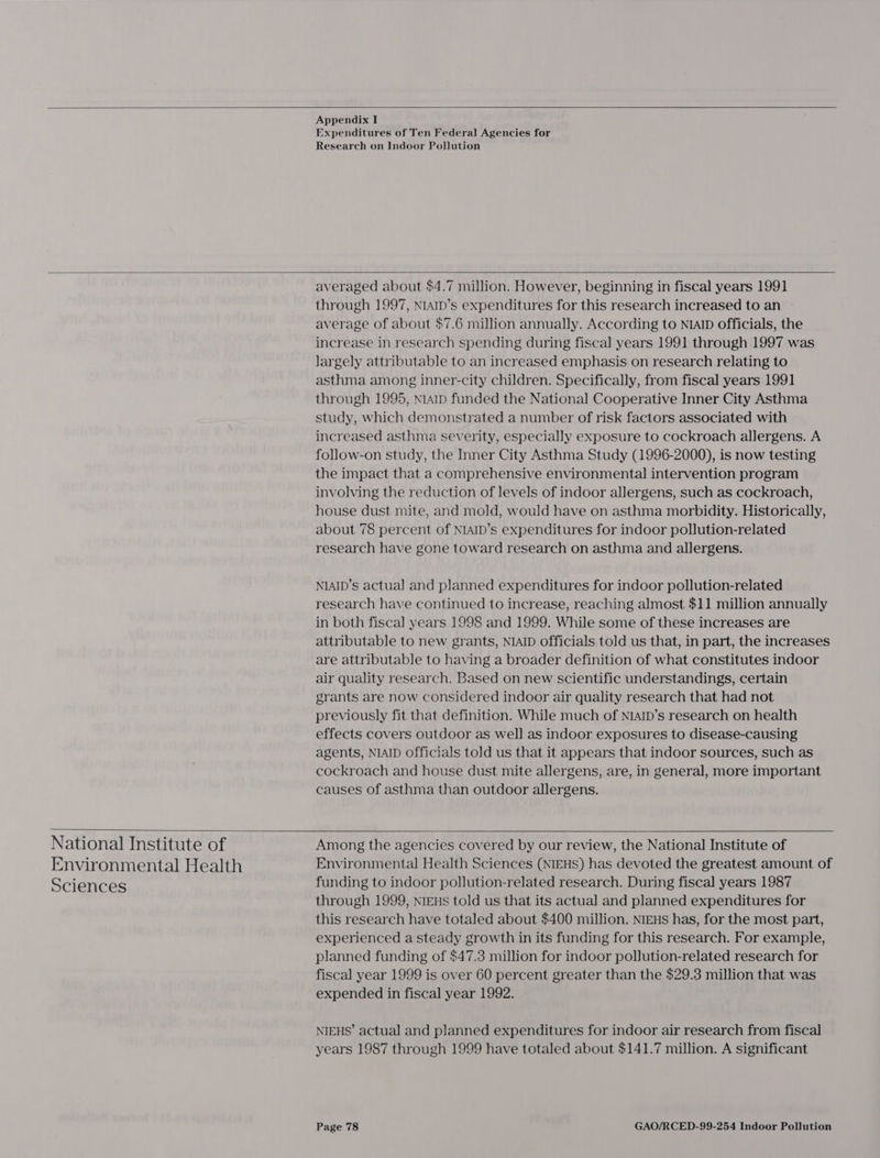   Appendix I Expenditures of Ten Federal Agencies for Research on Indoor Pollution   National Institute of Environmental Health Sciences  averaged about $4.7 million. However, beginning in fiscal years 1991 through 1997, N1aIb’s expenditures for this research increased to an average of about $7.6 million annually. According to NIAID officials, the increase in research spending during fiscal years 1991 through 1997 was largely attributable to an increased emphasis on research relating to asthma among inner-city children. Specifically, from fiscal years 1991 through 1995, nap funded the National Cooperative Inner City Asthma study, which demonstrated a number of risk factors associated with increased asthma severity, especially exposure to cockroach allergens. A follow-on study, the Inner City Asthma Study (1996-2000), is now testing the impact that a comprehensive environmental intervention program involving the reduction of levels of indoor allergens, such as cockroach, house dust mite, and mold, would have on asthma morbidity. Historically, about 78 percent of NIAID’s expenditures for indoor pollution-related research have gone toward research on asthma and allergens. NIAID’s actual and planned expenditures for indoor pollution-related research have continued to increase, reaching almost $11 million annually in both fiscal years 1998 and 1999. While some of these increases are attributable to new grants, NIAID officials told us that, in part, the increases are attributable to having a broader definition of what constitutes indoor air quality research. Based on new scientific understandings, certain grants are now considered indoor air quality research that had not previously fit that definition. While much of NIAID’s research on health effects covers outdoor as well as indoor exposures to disease-causing agents, NIAID officials told us that it appears that indoor sources, such as cockroach and house dust mite allergens, are, in general, more important causes of asthma than outdoor allergens.  Among the agencies covered by our review, the National Institute of Environmental Health Sciences (NIEHS) has devoted the greatest amount of funding to indoor pollution-related research. During fiscal years 1987 through 1999, NIEHS told us that its actual and planned expenditures for this research have totaled about $400 million. NIEHS has, for the most part, experienced a steady growth in its funding for this research. For example, planned funding of $47.3 million for indoor pollution-related research for fiscal year 1999 is over 60 percent greater than the $29.3 million that was expended in fiscal year 1992. NIEHS’ actual and planned expenditures for indoor air research from fiscal years 1987 through 1999 have totaled about $141.7 million. A significant