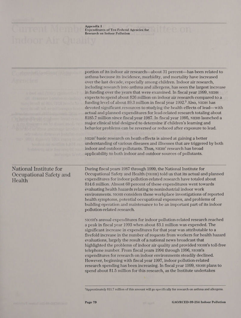   Appendix I Expenditures of Ten Federal Agencies for Research on Indoor Pollution  portion of its indoor air research—about 31 percent—has been related to asthma because its incidence, morbidity, and mortality have increased over the last decade, especially among children. Indoor air research, including research into asthma and allergens, has seen the largest increase in funding over the years that were examined. In fiscal year 1999, NIEHS expects to spend about $26 million on indoor air research compared to a funding level of about $9.3 million in fiscal year 1992.° Also, NIEHS has devoted significant resources to studying the health effects of lead—with actual and planned expenditures for lead-related research totaling about $185.7 million since fiscal year 1987. In fiscal year 1995, NIEHS launched a major clinical trial designed to determine if children’s learning and behavior problems can be reversed or reduced after exposure to lead. NIEHS’ basic research on heath effects is aimed at gaining a better understanding of various diseases and illnesses that are triggered by both indoor and outdoor pollutants. Thus, NIEHS’ research has broad applicability to both indoor and outdoor sources of pollutants.  National Institute for Occupational Safety and Health   During fiscal years 1987 through 1999, the National Institute for Occupational Safety and Health (NIOSH) told us that its actual and planned expenditures for indoor pollution-related research have totaled about $14.6 million. Almost 60 percent of these expenditures went towards evaluating health hazards relating to nonindustrial indoor work environments. NIOSH considers these workplace investigations of reported health symptoms, potential occupational exposures, and problems of building operation and maintenance to be an important part of its indoor pollution-related research. NIOSH’s annual expenditures for indoor pollution-related research reached a peak in fiscal year 1993 when about $3.1 million was expended. The significant increase in expenditures for that year was attributable to a fivefold increase in the number of requests from workers for health hazard evaluations, largely the result of a national news broadcast that highlighted the problems of indoor air quality and provided NiosH’s toll-free telephone number. From fiscal years 1994 through 1996, NIOSH’s expenditures for research on indoor environments steadily declined. However, beginning with fiscal year 1997, indoor pollution-related research spending has been increasing. In fiscal year 1999, NIOSH plans to spend about $1.5 million for this research, as the Institute undertakes  3Approximately $11.7 million of this amount will go specifically for research on asthma and allergens.