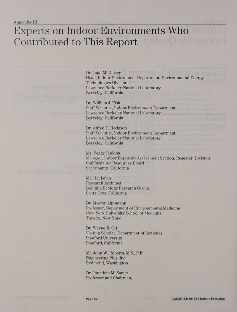  Experts on Indoor Environments Who Contributed to This Report   Dr. Joan M. Daisey Head, Indoor Environment Department, Environmental Energy Technologies Division Lawrence Berkeley National Laboratory Berkeley, California Dr. William J. Fisk Staff Scientist, Indoor Environment Department Lawrence Berkeley National Laboratory Berkeley, California Dr. Alfred T. Hodgson Staff Scientist, Indoor Environment Department Lawrence Berkeley National Laboratory Berkeley, California Ms. Peggy Jenkins Manager, Indoor Exposure Assessment Section, Research Division California Air Resources Board Sacramento, California Mr. Hal Levin Research Architect Building Ecology Research Group Santa Cruz, California Dr. Morton Lippmann Professor, Department of Environmental Medicine New York University School of Medicine Tuxedo, New York Dr. Wayne R. Ott Visiting Scholar, Department of Statistics Stanford University Stanford, California Mr. John W. Roberts, M.S., P.E. Engineering Plus, Inc. Redmond, Washington Dr. Jonathan M. Samet Professor and Chairman,