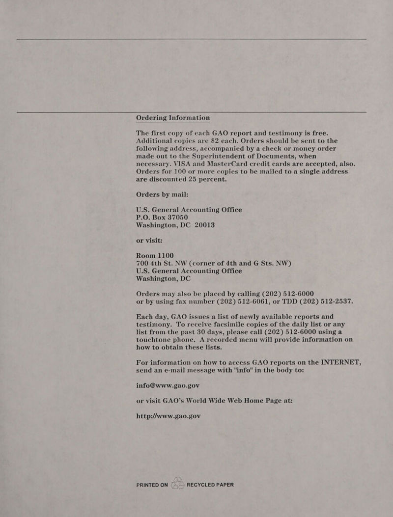 Ordering Information  The first copy of each GAO report and testimony is free. Additional copies are $2 each. Orders should be sent to the following address, accompanied by a check or money order made out to the Superintendent of Documents, when necessary. VISA and MasterCard credit cards are accepted, also. Orders for 100 or more copies to be mailed to a single address are discounted 25 percent. Orders by mail: U.S. General Accounting Office P.O. Box 37050 Washington, DC 20013 or visit: Room 1100 700 4th St. NW (corner of 4th and G Sts. NW) U.S. General Accounting Office Washington, DC Orders may also be placed by calling (202) 512-6000 or by using fax number (202) 512-6061, or TDD (202) 512-2537. Each day, GAO issues a list of newly available reports and testimony. To receive facsimile copies of the daily list or any list from the past 30 days, please call (202) 512-6000 using a touchtone phone. A recorded menu will provide information on how to obtain these lists. For information on how to access GAO reports on the INTERNET, send an e-mail message with info in the body to: info@www.gao.gov or visit GAO’s World Wide Web Home Page at: http://www.gao.gov PRINTED ON (&gt; RECYCLED PAPER