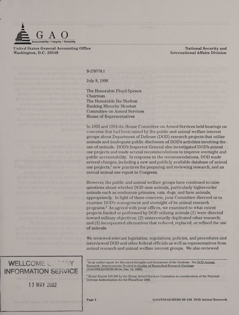  ee, “COOUNtability * Integrity * Reliability  INFORMATION SER 17 MAY 2002    iY VICE International Affairs Division B-278778.1 July 8, 1999 The Honorable Floyd Spence Chairman The Honorable Ike Skelton Ranking Minority Member Committee on Armed Services House of Representatives In 1992 and 1994 the House Committee on Armed Services held hearings on concerns that had been raised by the public and animal welfare interest groups about Department of Defense (DOD) research projects that utilize animals and inadequate public disclosure of DOD’s activities involving the use of animals. DOD’s Inspector General also investigated DOD’s animal use projects and made several recommendations to improve oversight and public accountability. In response to the recommendations, DOD made several changes, including a new and publicly available database of animal use projects,’ new practices for preparing and reviewing research, and an annual animal use report to Congress. However, the public and animal welfare groups have continued to raise questions about whether DOD uses animals, particularly higher-order animals such as nonhuman primates, cats, dogs, and farm animals, appropriately. In light of these concerns, your Committee directed us to examine DOD’s management and oversight of its animal research programs.” As agreed with your offices, we examined to what extent projects funded or performed by DOD utilizing animals (1) were directed toward military objectives; (2) unnecessarily duplicated other research; and (8) incorporated alternatives that reduced, replaced, or refined the use of animals. We reviewed relevant legislation, regulations, policies, and procedures and interviewed DOD and other federal officials as well as representatives from animal] research and animal welfare interest groups. We also reviewed 'TIn an earlier report we discussed strengths and limitations of the database. See DOD Animal Research: Improvements Needed in Quality of Biomedical Research Database (GAO/NSIAD/HEHS-99-24, Dec. 14, 1998).  * House Report 103-499 by the House Armed Services Committee in consideration of the National Defense Authorization Act for FiscalYear 1995.
