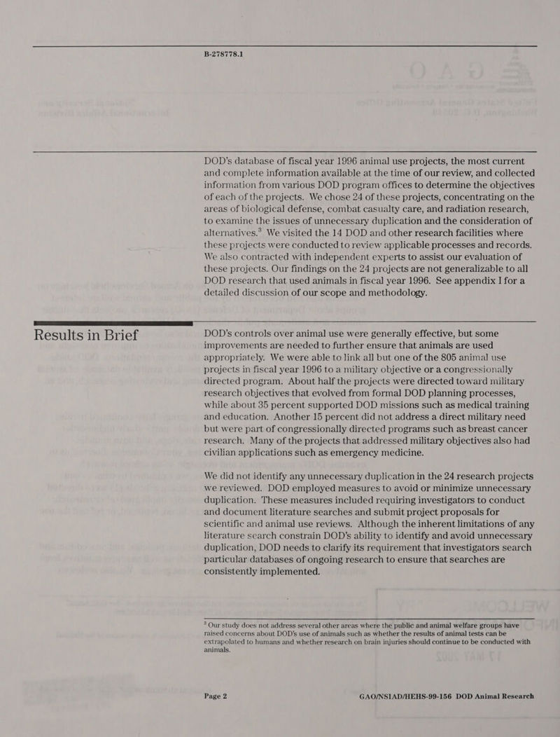 DOD’s database of fiscal year 1996 animal use projects, the most current and complete information available at the time of our review, and collected information from various DOD program offices to determine the objectives of each of the projects. We chose 24 of these projects, concentrating on the areas of biological defense, combat casualty care, and radiation research, to examine the issues of unnecessary duplication and the consideration of alternatives.’ We visited the 14 DOD and other research facilities where these projects were conducted to review applicable processes and records. We also contracted with independent experts to assist our evaluation of these projects. Our findings on the 24 projects are not generalizable to all DOD research that used animals in fiscal year 1996. See appendix I for a detailed discussion of our scope and methodology. rrr ANTON Results in Brief DOD’s controls over animal use were generally effective, but some improvements are needed to further ensure that animals are used appropriately. We were able to link all but one of the 805 animal use projects in fiscal year 1996 to a military objective or a congressionally directed program. About half the projects were directed toward military research objectives that evolved from formal DOD planning processes, while about 35 percent supported DOD missions such as medical training and education. Another 15 percent did not address a direct military need but were part of congressionally directed programs such as breast cancer research. Many of the projects that addressed military objectives also had civilian applications such as emergency medicine. We did not identify any unnecessary duplication in the 24 research projects we reviewed. DOD employed measures to avoid or minimize unnecessary duplication. These measures included requiring investigators to conduct and document literature searches and submit project proposals for scientific and animal use reviews. Although the inherent limitations of any literature search constrain DOD’s ability to identify and avoid unnecessary duplication, DOD needs to clarify its requirement that investigators search particular databases of ongoing research to ensure that searches are consistently implemented. ° Our study does not address several other areas where the public and animal welfare groups have raised concerns about DOD’s use of animals such as whether the results of animal tests can be extrapolated to humans and whether research on brain injuries should continue to be conducted with animals.