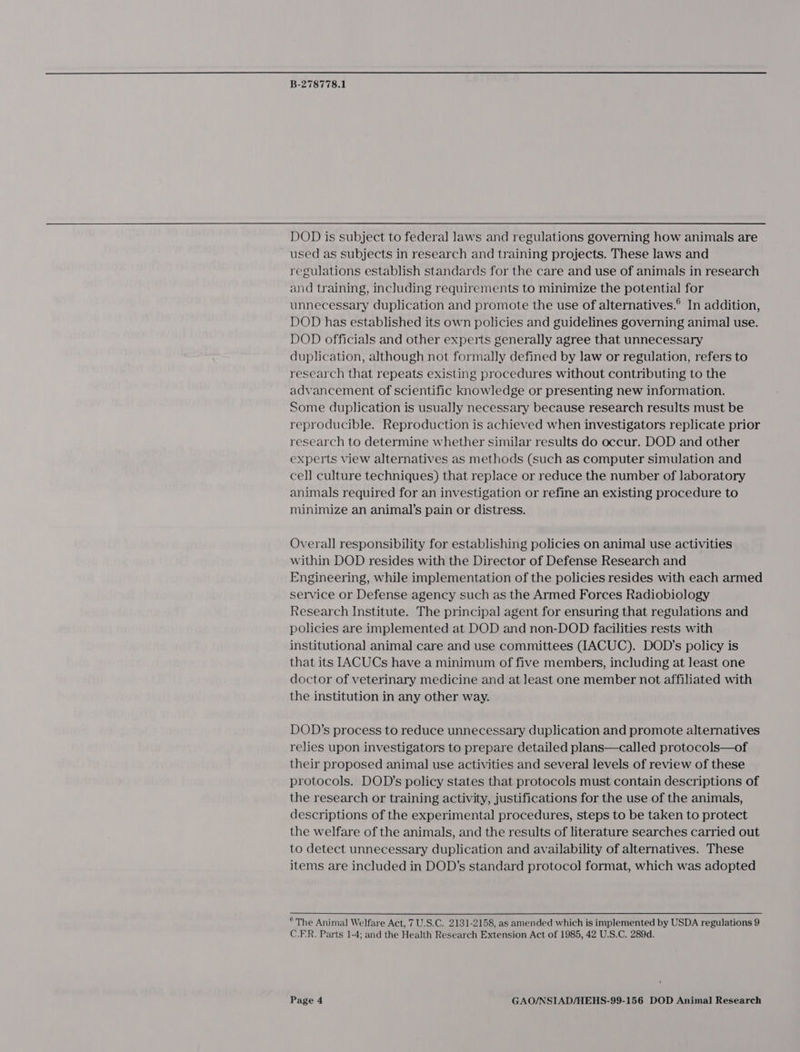  B-278778.1 DOD is subject to federal laws and regulations governing how animals are ~ used as subjects in research and training projects. These laws and regulations establish standards for the care and use of animals in research and training, including requirements to minimize the potential for unnecessary duplication and promote the use of alternatives.® In addition, DOD has established its own policies and guidelines governing animal use. DOD officials and other experts generally agree that unnecessary duplication, although not formally defined by law or regulation, refers to research that repeats existing procedures without contributing to the advancement of scientific knowledge or presenting new information. Some duplication is usually necessary because research results must be reproducible. Reproduction is achieved when investigators replicate prior research to determine whether similar results do occur. DOD and other experts view alternatives as methods (such as computer simulation and cell culture techniques) that replace or reduce the number of laboratory animals required for an investigation or refine an existing procedure to minimize an animal’s pain or distress. Overall responsibility for establishing policies on animal use activities within DOD resides with the Director of Defense Research and Engineering, while implementation of the policies resides with each armed service or Defense agency such as the Armed Forces Radiobiology Research Institute. The principal agent for ensuring that regulations and policies are implemented at DOD and non-DOD facilities rests with institutional animal care and use committees TACUC). DOD’s policy is that its IACUCs have a minimum of five members, including at least one doctor of veterinary medicine and at least one member not affiliated with the institution in any other way. DOD’s process to reduce unnecessary duplication and promote alternatives relies upon investigators to prepare detailed plans—called protocols—of their proposed animal use activities and several levels of review of these protocols. DOD’s policy states that protocols must contain descriptions of the research or training activity, justifications for the use of the animals, descriptions of the experimental procedures, steps to be taken to protect the welfare of the animals, and the results of literature searches carried out to detect unnecessary duplication and availability of alternatives. These items are included in DOD’s standard protocol format, which was adopted ° The Animal Welfare Act, 7 U.S.C. 2131-2158, as amended which is implemented by USDA regulations 9 C.FR. Parts 1-4; and the Health Research Extension Act of 1985, 42 U.S.C. 289d.