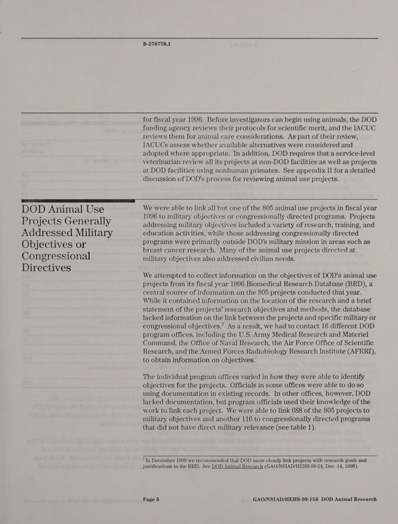 for fiscal year 1996. Before investigators can begin using animals, the DOD funding agency reviews their protocols for scientific merit, and the IACUC reviews them for animal care considerations. As part of their review, IACUCs assess whether available alternatives were considered and adopted where appropriate. In addition, DOD requires that a service-level veterinarian review all its projects at non-DOD facilities as well as projects at DOD facilities using nonhuman primates. See appendix II for a detailed discussion of DOD’s process for reviewing animal use projects.  DOD Animal Use Projects Generally Addressed Military Objectives or Congressional Directives We were able to link al] but one of the 805 animal use projects in fiscal year 1996 to military objectives or congressionally directed programs. Projects addressing military objectives included a variety of research, training, and education activities, while those addressing congressionally directed programs were primarily outside DOD’s military mission in areas such as breast cancer research. Many of the animal use projects directed at military objectives also addressed civilian needs. We attempted to collect information on the objectives of DOD’s animal use projects from its fiscal year 1996 Biomedical Research Database (BRD), a central source of information on the 805 projects conducted that year. While it contained information on the location of the research and a brief statement of the projects’ research objectives and methods, the database lacked information on the link between the projects and specific military or congressional objectives.’ As a result, we had to contact 16 different DOD program offices, including the U.S. Army Medical Research and Materiel Command, the Office of Naval Research, the Air Force Office of Scientific Research, and the Armed Forces Radiobiology Research Institute (AFRRD), to obtain information on objectives. The individual program offices varied in how they were able to identify objectives for the projects. Officials in some offices were able to do so using documentation in existing records. In other offices, however, DOD lacked documentation, but program officials used their knowledge of the work to link each project. We were able to link 688 of the 805 projects to military objectives and another 116 to congressionally directed programs that did not have direct military relevance (see table 1). “In December 1998 we recommended that DOD more clearly link projects with research goals and justifications in the BRD. See DOD Animal Research (GAO/NSIAD/HEHS-99-24, Dec. 14, 1998).