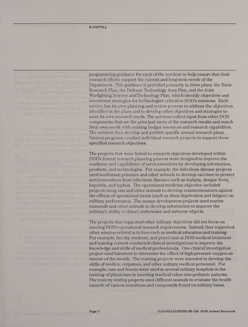 programming guidance for each of the services to help ensure that their research efforts support the current and long-term needs of the Department. This guidance is provided primarily in three plans: the Basic Research Plan, the Defense Technology Area Plan, and the Joint Warfighting Science andTechnology Plan, which identify objectives and investment strategies for technologies critical to DOD’s missions. Each service has its own planning and review process to address the objectives identified in the plans and to develop other objectives and strategies to meet its own research needs. The services collect input from other DOD components that are the principal users of the research results and match their own needs with existing budget resources and research capabilities. The services then develop and publish specific annual research plans. Various programs conduct individual research projects to support these specified research objectives. The projects that were linked to research objectives developed within DOD’s formal research planning process were designed to improve the readiness and capabilities of servicemembers by developing information, products, and technologies. For example, the infectious disease projects used nonhuman primates and other animals to develop vaccines to protect servicemembers from infectious diseases such as malaria, dengue fever, hepatitis, and typhus. The operational medicine objective included projects using rats and other animals to develop countermeasures against the effects of operational stress (such as sleep deprivation and fatigue) on military performance. The sensor development projects used marine mammals and other animals to develop information to improve the military’s ability to detect underwater and airborne objects. The projects that supported other military objectives did not focus on meeting DOD’s operational research requirements. Instead, they supported other mission-related activities such as medical education and training. For example, faculty, students, and physicians at DOD medical treatment and training centers conducted clinical investigations to improve the knowledge and skills of medical professionals. One clinical investigation project used hamsters to determine the effect of high-pressure oxygen on tumors of the mouth. The training projects were intended to develop the skills of medics, corpsmen, and other military medical personnel. For example, cats and ferrets were used in several military hospitals in the training of physicians in inserting tracheal tubes into pediatric patients. The toxicity testing projects used different animals to evaluate the health hazards of various munitions and compounds found on military bases.