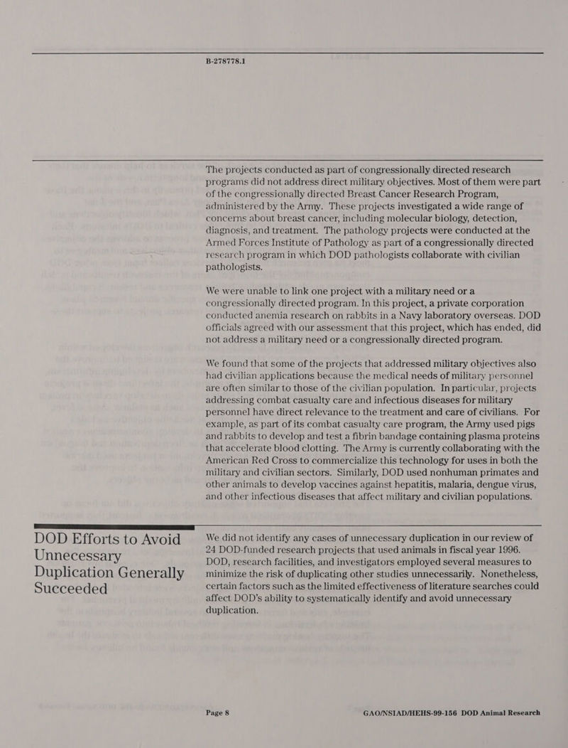The projects conducted as part of congressionally directed research programs did not address direct military objectives. Most of them were part of the congressionally directed Breast Cancer Research Program, administered by the Army. These projects investigated a wide range of concerns about breast cancer, including molecular biology, detection, diagnosis, and treatment. The pathology projects were conducted at the Armed Forces Institute of Pathology as part of a congressionally directed research program in which DOD pathologists collaborate with civilian pathologists. We were unable to link one project with a military need or a congressionally directed program. In this project, a private corporation conducted anemia research on rabbits in a Navy laboratory overseas. DOD officials agreed with our assessment that this project, which has ended, did not address a military need or a congressionally directed program. We found that some of the projects that addressed military objectives also had civilian applications because the medical needs of military personnel are often similar to those of the civilian population. In particular, projects addressing combat casualty care and infectious diseases for military personnel have direct relevance to the treatment and care of civilians. For example, as part of its combat casualty care program, the Army used pigs and rabbits to develop and test a fibrin bandage containing plasma proteins that accelerate blood clotting. The Army is currently collaborating with the American Red Cross to commercialize this technology for uses in both the military and civilian sectors. Similarly, DOD used nonhuman primates and other animals to develop vaccines against hepatitis, malaria, dengue virus, and other infectious diseases that affect military and civilian populations. DOD Efforts to Avoid Unnecessary Duplication Generally Succeeded We did not identify any cases of unnecessary duplication in our review of 24 DOD-funded research projects that used animals in fiscal year 1996. DOD, research facilities, and investigators employed several measures to minimize the risk of duplicating other studies unnecessarily. Nonetheless, certain factors such as the limited effectiveness of literature searches could affect DOD’s ability to systematically identify and avoid unnecessary duplication.