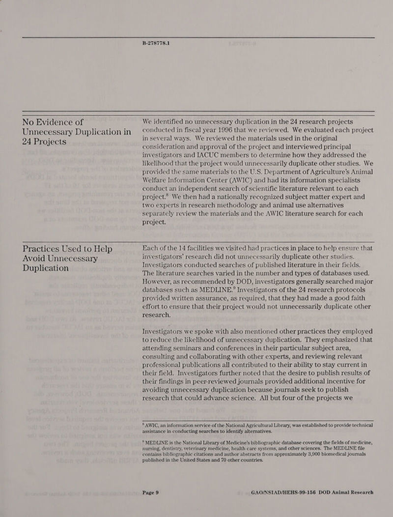 No Evidence of Unnecessary Duplication in 24 Projects  Practices Used to Help Avoid Unnecessary Duplication B-278778.1 We identified no unnecessary duplication in the 24 research projects conducted in fiscal year 1996 that we reviewed. We evaluated each project in several ways. We reviewed the materials used in the original consideration and approval of the project and interviewed principal investigators and [ACUC members to determine how they addressed the likelihood that the project would unnecessarily duplicate other studies. We provided the same materials to the U.S. Department of Agriculture’s Animal Welfare Information Center (AWIC) and had its information specialists conduct an independent search of scientific literature relevant to each project.* We then had a nationally recognized subject matter expert and two experts in research methodology and animal use alternatives separately review the materials and the AWIC literature search for each project. Each of the 14 facilities we visited had practices in place to help ensure that investigators’ research did not unnecessarily duplicate other studies. Investigators conducted searches of published literature in their fields. The literature searches varied in the number and types of databases used. However, as recommended by DOD, investigators generally searched major databases such as MEDLINE.’ Investigators of the 24 research protocols provided written assurance, as required, that they had made a good faith effort to ensure that their project would not unnecessarily duplicate other research. Investigators we spoke with also mentioned other practices they employed to reduce the likelihood of unnecessary duplication. They emphasized that attending seminars and conferences in their particular subject area, consulting and collaborating with other experts, and reviewing relevant professional publications all contributed to their ability to stay current in their field. Investigators further noted that the desire to publish results of their findings in peer-reviewed journals provided additional incentive for avoiding unnecessary duplication because journals seek to publish research that could advance science. All but four of the projects we 8 AWIC, an information service of the National Agricultural Library, was established to provide technical assistance in conducting searches to identify alternatives. ® MEDLINE is the National Library of Medicine’s bibliographic database covering the fields of medicine, nursing, dentistry, veterinary medicine, health care systems, and other sciences. The MEDLINE file contains bibliographic citations and author abstracts from approximately 3,900 biomedical journals published in the United States and 70 other countries.