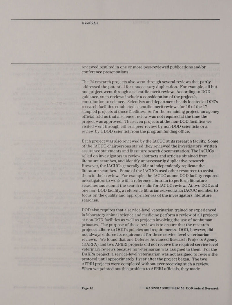reviewed resulted in one or more peer-reviewed publications and/or conference presentations. The 24 research projects also went through several reviews that partly addressed the potential for unnecessary duplication. For example, all but one project went through a scientific merit review. According to DOD guidance, such reviews include a consideration of the project’s contribution to science. Scientists and department heads located at DOD's research facilities conducted scientific merit reviews for 16 of the 17 sampled projects at those facilities. As for the remaining project, an agency official told us that a science review was not required at the time the project was approved. The seven projects at the non-DOD facilities we visited went through either a peer review by non-DOD scientists or a review by a DOD scientist from the program funding office. Each project was also reviewed by the IACUC at its research facility. Some of the IACUC chairpersons stated they reviewed the investigators’ written assurance statements and literature search documentation. The IACUCs relied on investigators to review abstracts and articles obtained from literature searches, and identify unnecessarily duplicative research. However, the IACUCs generally did not independently replicate the literature searches. Some of the IACUCs used other resources to assist them in their review. For example, the IACUC at one DOD facility required investigators to work with a reference librarian to perform literature searches and submit the search results for IACUC review. At two DOD and one non-DOD facility, a reference librarian served as an IACUC member to focus on the quality and appropriateness of the investigators’ literature searches. DOD also requires that a service-level veterinarian trained or experienced in laboratory animal science and medicine perform a review of all projects at non-DOD facilities as well as projects involving the use of nonhuman primates. The purpose of these reviews is to ensure that the research projects adhere to DOD’s policies and requirements. DOD, however, did not always enforce its requirement for these service-level veterinarian reviews. We found that one Defense Advanced Research Projects Agency (DARPA) and two AFRRI projects did not receive the required service-level veterinary reviews because no veterinarian was assigned to them. For the DARPA project, a service-level veterinarian was not assigned to review the protocol until approximately 1 year after the project began. The two AFRRI projects were completed without ever receiving such a review. When we pointed out this problem to AFRRI officials, they made