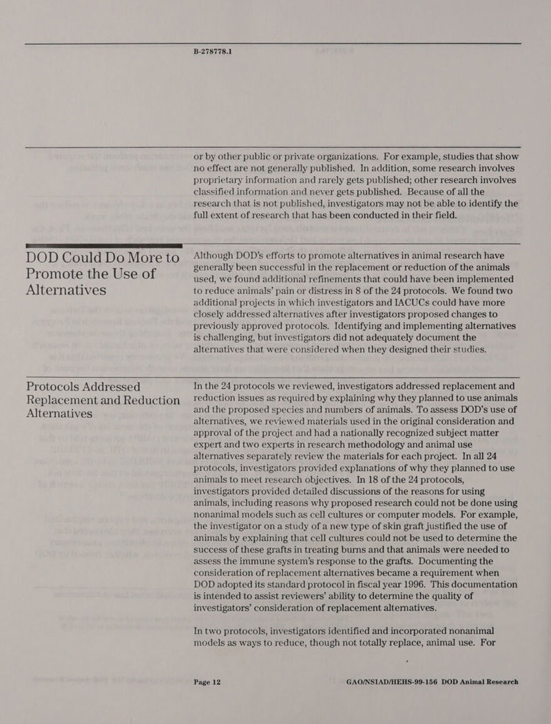  DOD Could Do More to Promote the Use of Alternatives Protocols Addressed Replacement and Reduction Alternatives B-278778.1 or by other public or private organizations. For example, studies that show no effect are not generally published. In addition, some research involves proprietary information and rarely gets published; other research involves classified information and never gets published. Because of all the research that is not published, investigators may not be able to identify the full extent of research that has been conducted in their field.  Although DOD's efforts to promote alternatives in animal research have generally been successful in the replacement or reduction of the animals used, we found additional refinements that could have been implemented to reduce animals’ pain or distress in 8 of the 24 protocols. We found two additional projects in which investigators and IACUCs could have more closely addressed alternatives after investigators proposed changes to previously approved protocols. Identifying and implementing alternatives is challenging, but investigators did not adequately document the alternatives that were considered when they designed their studies. In the 24 protocols we reviewed, investigators addressed replacement and reduction issues as required by explaining why they planned to use animals and the proposed species and numbers of animals. To assess DOD’s use of alternatives, we reviewed materials used in the original consideration and approval of the project and had a nationally recognized subject matter expert and two experts in research methodology and animal use alternatives separately review the materials for each project. In all 24 protocols, investigators provided explanations of why they planned to use animals to meet research objectives. In 18 of the 24 protocols, investigators provided detailed discussions of the reasons for using animals, including reasons why proposed research could not be done using nonanimal models such as cell cultures or computer models. For example, the investigator on a study of a new type of skin graft justified the use of animals by explaining that cell cultures could not be used to determine the success of these grafts in treating burns and that animals were needed to assess the immune system’s response to the grafts. Documenting the consideration of replacement alternatives became a requirement when DOD adopted its standard protocol in fiscal year 1996. This documentation is intended to assist reviewers’ ability to determine the quality of investigators’ consideration of replacement alternatives. In two protocols, investigators identified and incorporated nonanimal models as ways to reduce, though not totally replace, animal use. For