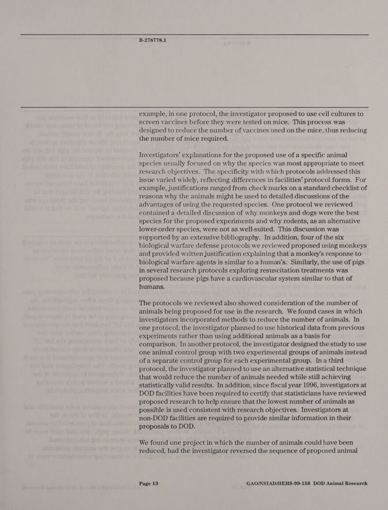 example, in one protocol, the investigator proposed to use cell cultures to screen vaccines before they were tested on mice. This process was designed to reduce the number of vaccines used on the mice, thus reducing the number of mice required. Investigators’ explanations for the proposed use of a specific animal species usually focused on why the species was most appropriate to meet research objectives. The specificity with which protocols addressed this issue varied widely, reflecting differences in facilities’ protocol forms. For example, justifications ranged from check marks on a standard checklist of reasons why the animals might be used to detailed discussions of the advantages of using the requested species. One protocol we reviewed contained a detailed discussion of why monkeys and dogs were the best species for the proposed experiments and why rodents, as an alternative lower-order species, were not as well-suited. This discussion was supported by an extensive bibliography. In addition, four of the six biological warfare defense protocols we reviewed proposed using monkeys and provided written justification explaining that a monkey's response to biological warfare agents is similar to a human’s. Similarly, the use of pigs in several research protocols exploring resuscitation treatments was proposed because pigs have a cardiovascular system similar to that of humans. The protocols we reviewed also showed consideration of the number of animals being proposed for use in the research. We found cases in which investigators incorporated methods to reduce the number of animals. In one protocol, the investigator planned to use historical data from previous experiments rather than using additional animals as a basis for comparison. In another protocol, the investigator designed the study to use one animal contro] group with two experimental groups of animals instead of a separate contro] group for each experimental group. In a third protocol, the investigator planned to use an alternative statistical technique that would reduce the number of animals needed while still achieving statistically valid results. In addition, since fiscal year 1996, investigators at DOD facilities have been required to certify that statisticians have reviewed proposed research to help ensure that the lowest number of animals as possible is used consistent with research objectives. Investigators at non-DOD facilities are required to provide similar information in their _ proposals to DOD. We found one project in which the number of animals could have been reduced, had the investigator reversed the sequence of proposed animal