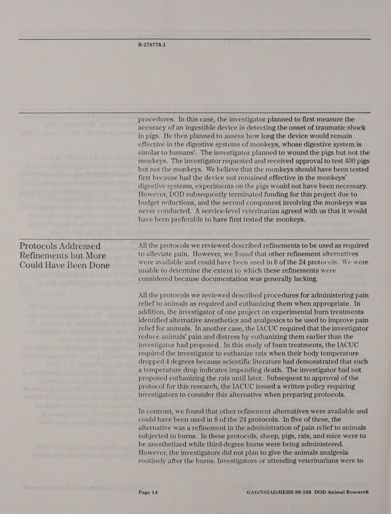 Protocols Addressed Refinements but More Could Have Been Done B-278778.1 procedures. In this case, the investigator planned to first measure the accuracy of an ingestible device in detecting the onset of traumatic shock in pigs. He then planned to assess how long the device would remain effective in the digestive systems of monkeys, whose digestive system is similar to humans’. The investigator planned to wound the pigs but not the monkeys. The investigator requested and received approval to test 400 pigs but not the monkeys. We believe that the monkeys should have been tested first because had the device not remained effective in the monkeys’ digestive systems, experiments on the pigs would not have been necessary. However, DOD subsequently terminated funding for this project due to budget reductions, and the second component involving the monkeys was never conducted. A service-level veterinarian agreed with us that it would have been preferable to have first tested the monkeys. All the protocols we reviewed described refinements to be used as required to alleviate pain. However, we found that other refinement alternatives were available and could have been used in 8 of the 24 protocols. We were unable to determine the extent to which these refinements were considered because documentation was generally lacking. All the protocols we reviewed described procedures for administering pain relief to animals as required and euthanizing them when appropriate. In addition, the investigator of one project on experimental burn treatments identified alternative anesthetics and analgesics to be used to improve pain relief for animals. In another case, the IACUC required that the investigator reduce animals’ pain and distress by euthanizing them earlier than the investigator had proposed. In this study of burn treatments, the IACUC required the investigator to euthanize rats when their body temperature dropped 4 degrees because scientific literature had demonstrated that such a temperature drop indicates impending death. The investigator had not proposed euthanizing the rats until later. Subsequent to approval of the protocol for this research, the LACUC issued a written policy requiring investigators to consider this alternative when preparing protocols. In contrast, we found that other refinement alternatives were available and could have been used in 8 of the 24 protocols. In five of these, the alternative was a refinement in the administration of pain relief to animals subjected to burns. In these protocols, sheep, pigs, rats, and mice were to be anesthetized while third-degree burns were being administered. However, the investigators did not plan to give the animals analgesia routinely after the burns. Investigators or attending veterinarians were to