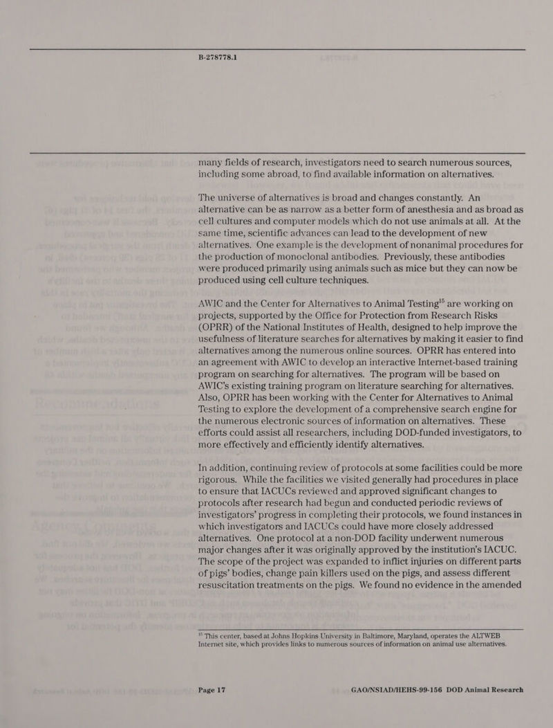 many fields of research, investigators need to search numerous sources, including some abroad, to find available information on alternatives. The universe of alternatives is broad and changes constantly. An alternative can be as narrow as a better form of anesthesia and as broad as cell cultures and computer models which do not use animals at all. At the same time, scientific advances can lead to the development of new alternatives. One example is the development of nonanimal procedures for the production of monoclonal antibodies. Previously, these antibodies were produced primarily using animals such as mice but they can now be produced using cell culture techniques. AWIC and the Center for Alternatives to Animal Testing” are working on projects, supported by the Office for Protection from Research Risks (OPRR) of the National Institutes of Health, designed to help improve the usefulness of literature searches for alternatives by making it easier to find alternatives among the numerous online sources. OPRR has entered into an agreement with AWIC to develop an interactive Internet-based training program on searching for alternatives. The program will be based on AWIC’s existing training program on literature searching for alternatives. Also, OPRR has been working with the Center for Alternatives to Animal Testing to explore the development of a comprehensive search engine for the numerous electronic sources of information on alternatives. These efforts could assist all researchers, including DOD-funded investigators, to more effectively and efficiently identify alternatives. In addition, continuing review of protocols at some facilities could be more rigorous. While the facilities we visited generally had procedures in place to ensure that IACUCs reviewed and approved significant changes to protocols after research had begun and conducted periodic reviews of investigators’ progress in completing their protocols, we found instances in which investigators and IACUCs could have more closely addressed alternatives. One protocol at anon-DOD facility underwent numerous major changes after it was originally approved by the institution’s [ACUC. The scope of the project was expanded to inflict injuries on different parts of pigs’ bodies, change pain killers used on the pigs, and assess different resuscitation treatments on the pigs. We found no evidence in the amended © This center, based at Johns Hopkins University in Baltimore, Maryland, operates the ALTWEB Internet site, which provides links to numerous sources of information on animal use alternatives.
