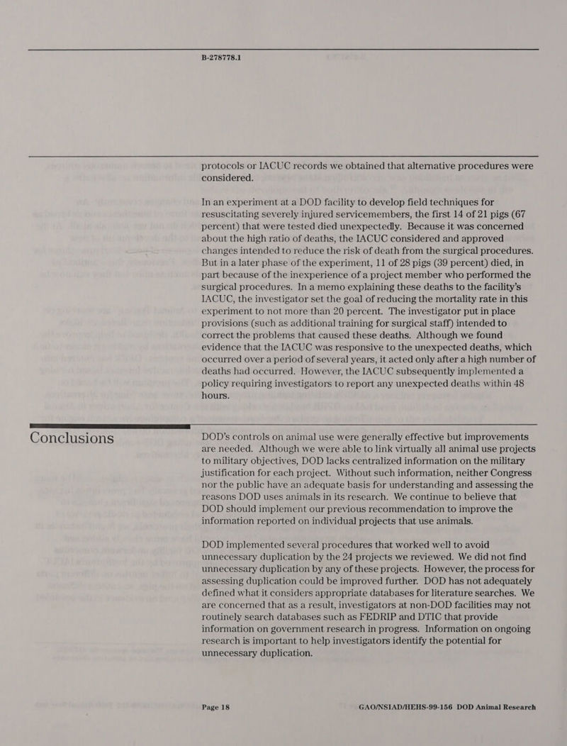 protocols or IACUC records we obtained that alternative procedures were considered. In an experiment at a DOD facility to develop field techniques for resuscitating severely injured servicemembers, the first 14 of 21 pigs (67 percent) that were tested died unexpectedly. Because it was concerned about the high ratio of deaths, the IACUC considered and approved changes intended to reduce the risk of death from the surgical procedures. But in a later phase of the experiment, 11 of 28 pigs (89 percent) died, in part because of the inexperience of a project member who performed the surgical procedures. In a memo explaining these deaths to the facility’s IACUG, the investigator set the goal of reducing the mortality rate in this experiment to not more than 20 percent. The investigator put in place provisions (such as additional training for surgical staff) intended to correct the problems that caused these deaths. Although we found evidence that the IACUC was responsive to the unexpected deaths, which occurred over a period of several years, it acted only after a high number of deaths had occurred. However, the IACUC subsequently implemented a policy requiring investigators to report any unexpected deaths within 48 hours. rr NAR Conclusions DOD’s controls on animal use were generally effective but improvements are needed. Although we were able to link virtually all animal use projects to military objectives, DOD lacks centralized information on the military justification for each project. Without such information, neither Congress nor the public have an adequate basis for understanding and assessing the reasons DOD uses animals in its research. We continue to believe that DOD should implement our previous recommendation to improve the information reported on individual projects that use animals. DOD implemented several procedures that worked well to avoid unnecessary duplication by the 24 projects we reviewed. We did not find unnecessary duplication by any of these projects. However, the process for assessing duplication could be improved further. DOD has not adequately defined what it considers appropriate databases for literature searches. We are concerned that as a result, investigators at non-DOD facilities may not routinely search databases such as FEDRIP and DTIC that provide information on government research in progress. Information on ongoing research is important to help investigators identify the potential for unnecessary duplication.