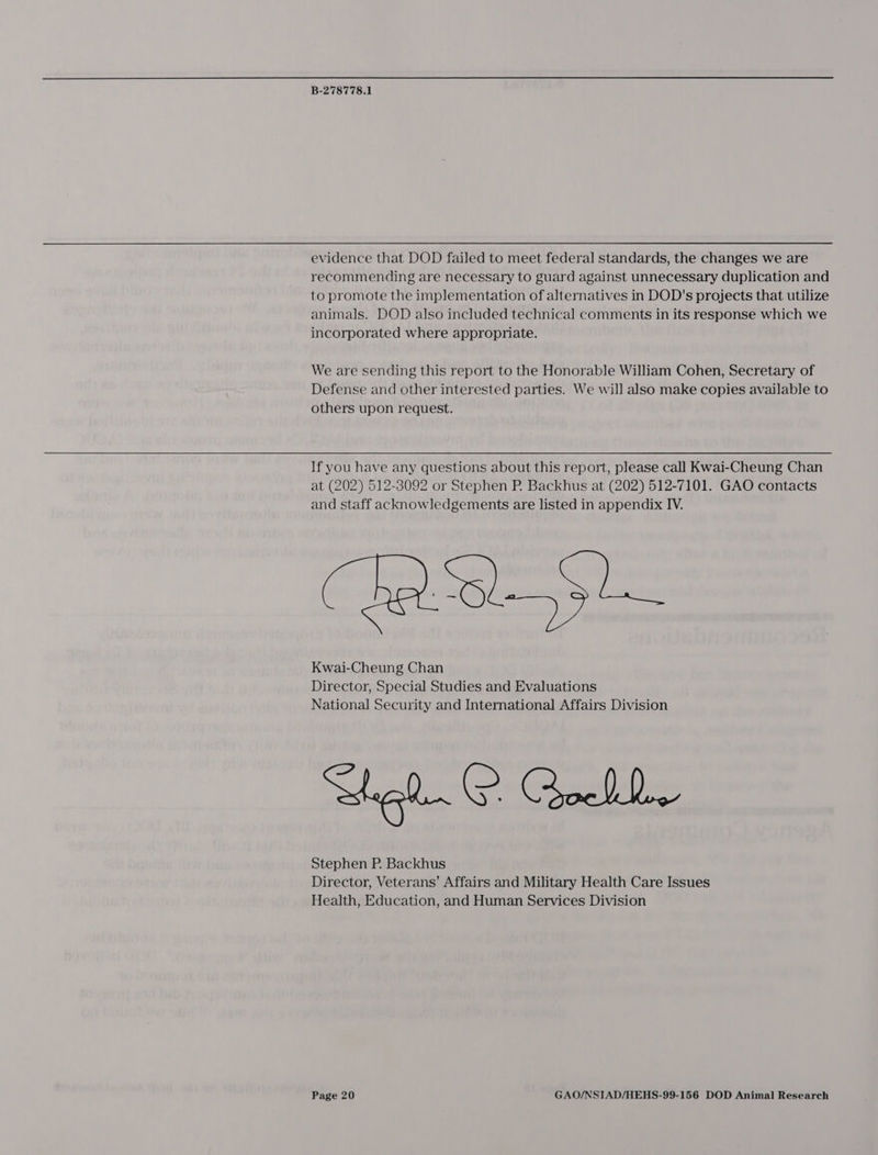 evidence that DOD failed to meet federal standards, the changes we are recommending are necessary to guard against unnecessary duplication and to promote the implementation of alternatives in DOD's projects that utilize animals. DOD also included technical comments in its response which we incorporated where appropriate. We are sending this report to the Honorable William Cohen, Secretary of Defense and other interested parties. We will also make copies available to others upon request. If you have any questions about this report, please call Kwai-Cheung Chan at (202) 512-3092 or Stephen P. Backhus at (202) 512-7101. GAO contacts and staff acknowledgements are listed in appendix IV. Kwai-Cheung Chan Director, Special Studies and Evaluations National Security and International Affairs Division Wel. ©. Qockb- Stephen P. Backhus Director, Veterans’ Affairs and Military Health Care Issues Health, Education, and Human Services Division