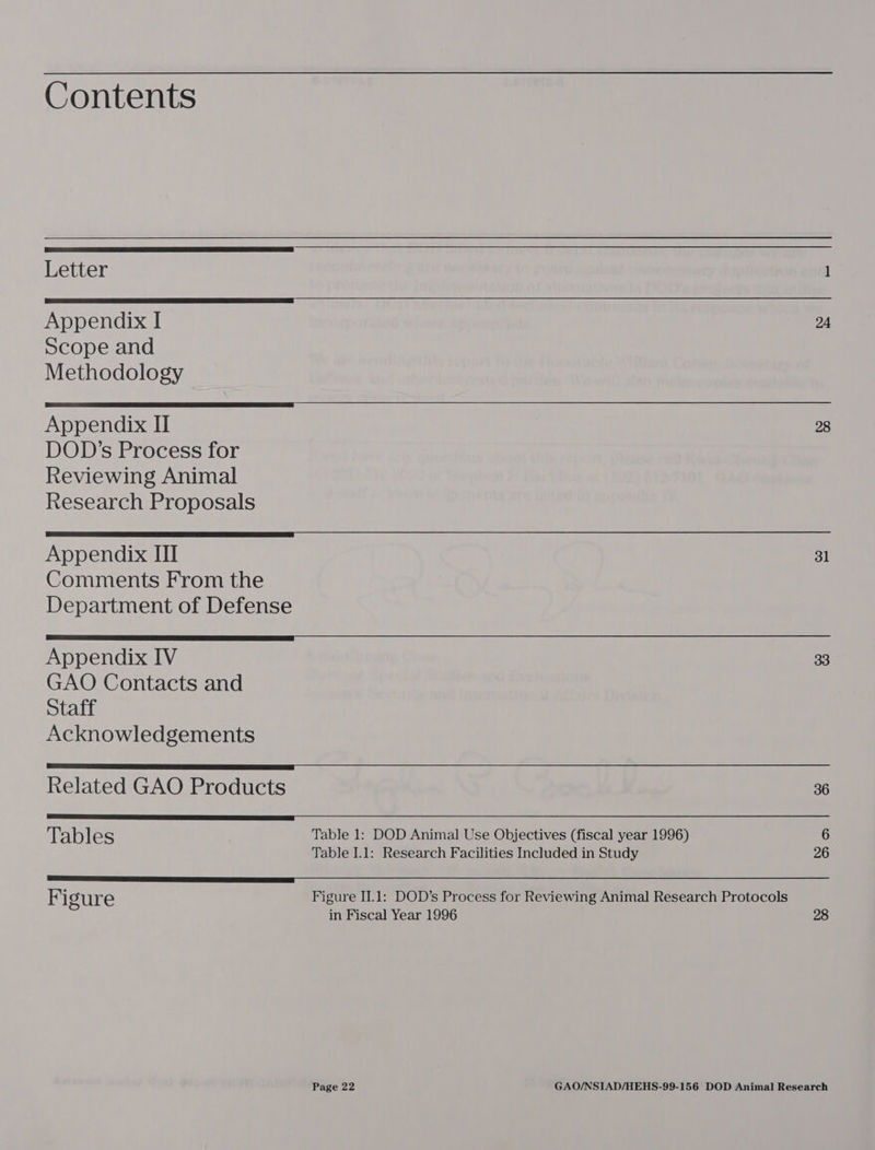 Contents Letter —_ Appendix I 24 Scope and Methodology Appendix II 28 DOD’s Process for Reviewing Animal Research Proposals Appendix III 31 Comments From the Department of Defense Appendix IV 33 GAO Contacts and Staff Acknowledgements Related GAO Products 36 Tables Table 1: DOD Animal Use Objectives (fiscal year 1996) 6 Table I.1: Research Facilities Included in Study 26 Figure Figure IJ.1: DOD’s Process for Reviewing Animal Research Protocols in Fiscal Year 1996 28