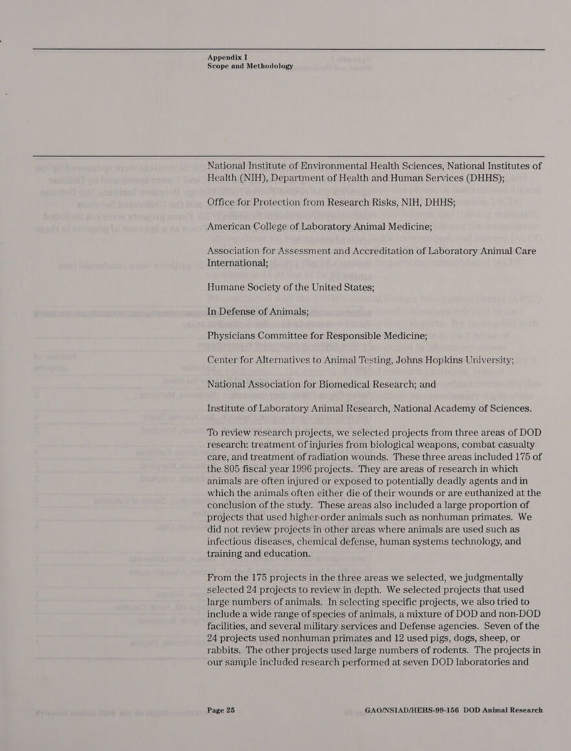 Scope and Methodology National Institute of Environmental Health Sciences, National Institutes of Health (NIH), Department of Health and Human Services (DHHS); Office for Protection from Research Risks, NIH, DHHS; American College of Laboratory Animal Medicine; Association for Assessment and Accreditation of Laboratory Animal Care International; Humane Society of the United States; In Defense of Animals; Physicians Committee for Responsible Medicine; Center for Alternatives to Animal Testing, Johns Hopkins University; National Association for Biomedical Research; and Institute of Laboratory Animal Research, National Academy of Sciences, To review research projects, we selected projects from three areas of DOD research: treatment of injuries from biological weapons, combat casualty care, and treatment of radiation wounds. These three areas included 175 of the 805 fiscal year 1996 projects. They are areas of research in which animals are often injured or exposed to potentially deadly agents and in which the animals often either die of their wounds or are euthanized at the conclusion of the study. These areas also included a large proportion of projects that used higher-order animals such as nonhuman primates. We did not review projects in other areas where animals are used such as infectious diseases, chemical defense, human systems technology, and training and education. From the 175 projects in the three areas we selected, we judgmentally selected 24 projects to review in depth. We selected projects that used large numbers of animals. In selecting specific projects, we also tried to include a wide range of species of animals, a mixture of DOD and non-DOD facilities, and several military services and Defense agencies. Seven of the 24 projects used nonhuman primates and 12 used pigs, dogs, sheep, or rabbits. The other projects used large numbers of rodents. The projects in our sample included research performed at seven DOD laboratories and