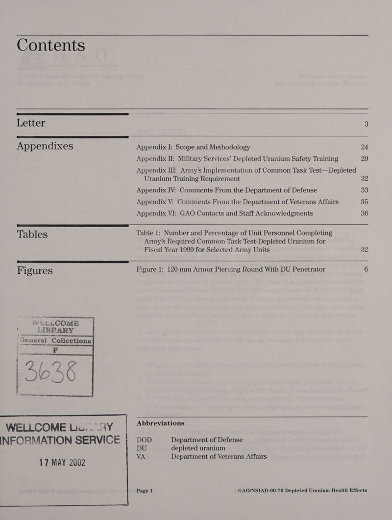 Contents                Letter 3 Appendixes Appendix I: Scope and Methodology 24 Appendix II: Military Services’ Depleted Uranium Safety Training 29 Appendix II: Army’s Implementation of Common Task Test—Depleted Uranium Training Requirement 32 Appendix IV: Comments From the Department of Defense 33 Appendix V: Comments From the Department of Veterans Affairs 35 Appendix VI: GAO Contacts and Staff Acknowledgments 36 Tables Table 1: Number and Percentage of Unit Personnel Completing Army’s Required Common Task Test-Depleted Uranium for Fiscal Year 1999 for Selected Army Units 32 Fi gures Figure 1: 120-mm Armor Piercing Round With DU Penetrator 6 wi LCOME mot BRARY | “Seaeral_ Collections] ate OL AB Bid oN Le P mn Pa ™ : 2 L, 9¢ , 563 WELLCOME Lis ay Abbreviations INFORMATION SERVICE ; DoD _ Department of Defense DU depleted uranium VA Department of Veterans Affairs  17 MAY 2002