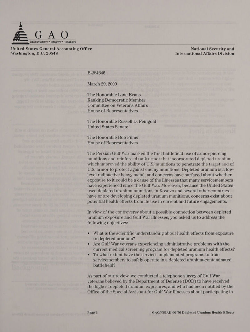 ee, *COOUNability * Integrity * Reliability   United States General Accounting Office National Security and Washington, D.C. 20548 International Affairs Division B-284646 March 29, 2000 The Honorable Lane Evans Ranking Democratic Member Committee on Veterans Affairs House of Representatives The Honorable Russell D. Feingold United States Senate The Honorable Bob Filner House of Representatives The Persian Gulf War marked the first battlefield use of armor-piercing munitions and reinforced tank armor that incorporated depleted uranium, which improved the ability of U.S. munitions to penetrate the target and of U.S. armor to protect against enemy munitions. Depleted uranium is a low- level radioactive heavy metal, and concerns have surfaced about whether exposure to it could be a cause of the illnesses that many servicemembers have experienced since the Gulf War. Moreover, because the United States used depleted uranium munitions in Kosovo and several other countries have or are developing depleted uranium munitions, concerns exist about potential health effects from its use in current and future engagements. In view of the controversy about a possible connection between depleted uranium exposure and Gulf War illnesses, you asked us to address the following objectives: e What is the scientific understanding about health effects from exposure to depleted uranium? e Are Gulf War veterans experiencing administrative problems with the current medical screening program for depleted uranium health effects? e To what extent have the services implemented programs to train servicemembers to safely operate in a depleted uranium-contaminated battlefield? As part of our review, we conducted a telephone survey of Gulf War veterans believed by the Department of Defense (DOD) to have received the highest depleted uranium exposures, and who had been notified by the Office of the Special Assistant for Gulf War Illnesses about participating in