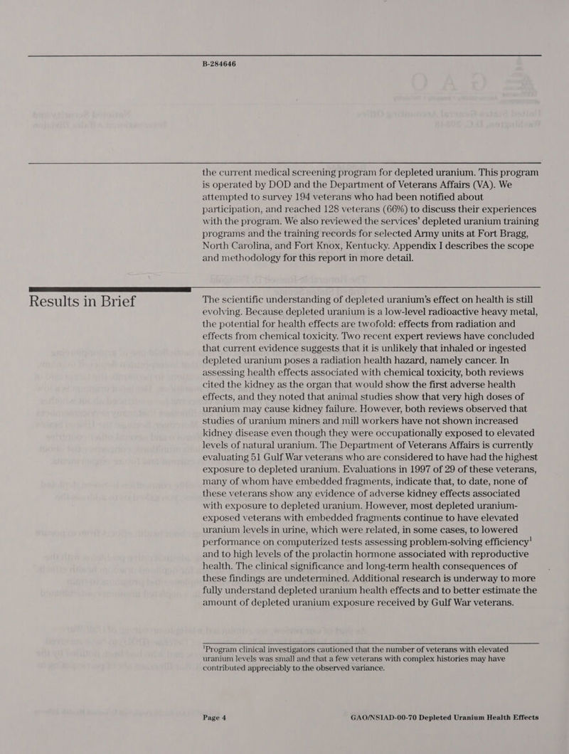 the current medical screening program for depleted uranium. This program is operated by DOD and the Department of Veterans Affairs (VA). We attempted to survey 194 veterans who had been notified about participation, and reached 128 veterans (66%) to discuss their experiences with the program. We also reviewed the services’ depleted uranium training programs and the training records for selected Army units at Fort Bragg, North Carolina, and Fort Knox, Kentucky. Appendix I describes the scope and methodology for this report in more detail. ae Results in Brief The scientific understanding of depleted uranium’s effect on health is still evolving. Because depleted uranium is a low-level radioactive heavy metal, the potential for health effects are twofold: effects from radiation and effects from chemical toxicity. Two recent expert reviews have concluded that current evidence suggests that it is unlikely that inhaled or ingested depleted uranium poses a radiation health hazard, namely cancer. In assessing health effects associated with chemical toxicity, both reviews cited the kidney as the organ that would show the first adverse health effects, and they noted that animal studies show that very high doses of uranium may cause kidney failure. However, both reviews observed that studies of uranium miners and mill workers have not shown increased kidney disease even though they were occupationally exposed to elevated levels of natural uranium. The Department of Veterans Affairs is currently evaluating 51 Gulf War veterans who are considered to have had the highest exposure to depleted uranium. Evaluations in 1997 of 29 of these veterans, many of whom have embedded fragments, indicate that, to date, none of these veterans show any evidence of adverse kidney effects associated with exposure to depleted uranium. However, most depleted uranium- exposed veterans with embedded fragments continue to have elevated uranium levels in urine, which were related, in some cases, to lowered performance on computerized tests assessing problem-solving efficiency’ and to high levels of the prolactin hormone associated with reproductive health. The clinical significance and long-term health consequences of these findings are undetermined. Additional research is underway to more fully understand depleted uranium health effects and to better estimate the amount of depleted uranium exposure received by Gulf War veterans. 'Program Clinical investigators cautioned that the number of veterans with elevated uranium levels was small and that a few veterans with complex histories may have contributed appreciably to the observed variance.