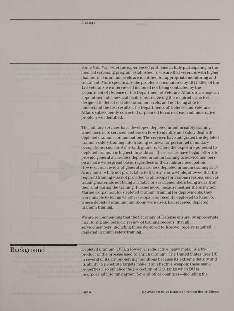 Background Some Gulf War veterans experienced problems in fully participating in the medical screening program established to ensure that veterans with higher than normal uranium levels are identified for appropriate monitoring and treatment. More specifically, the problems encountered by 19 (14.8%) of the 128 veterans we interviewed included not being contacted by the Department of Defense or the Department of Veterans Affairs to arrange an appointment at a medical facility, not receiving the required urine test designed to detect elevated uranium levels, and not being able to understand the test results. The Departments of Defense and Veterans Affairs subsequently corrected or planned to correct each administrative problem we identified. The military services have developed depleted uranium safety training, which instructs servicemembers on how to identify and safely deal with depleted uranium contamination. The services have integrated the depleted uranium safety training into training courses for personnel in military occupations, such as Army tank gunners, where the exposure potential to depleted uranium is highest. In addition, the services have begun efforts to provide general awareness depleted uranium training to servicemembers on amore widespread basis, regardless of their military occupation. However, our review of general awareness depleted uranium training at 17 Army units, while not projectable to the Army as a whole, showed that the required training was not provided to all troops for various reasons, such as training materials not being available or servicemembers being away from their unit during the training. Furthermore, because neither the Army nor Marine Corps monitor depleted uranium training for deployments, they were unable to tell us whether troops who recently deployed to Kosovo, where depleted uranium munitions were used, had received depleted uranium training. We are recommending that the Secretary of Defense ensure, by appropriate monitoring and periodic review of training records, that all servicemembers, including those deployed to Kosovo, receive required depleted uranium safety training.  Depleted uranium (DU), a low-level radioactive heavy metal, is a by- product of the process used to enrich uranium. The United States uses DU in several of its armor-piercing munitions because its extreme density and its ability to penetrate targets make it an effective weapon; these same properties also enhance the protection of U.S. tanks when DU is incorporated into tank armor. Several other countries—including the