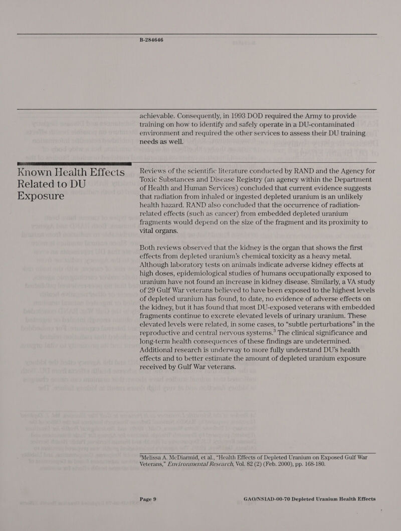 achievable. Consequently, in 1993 DOD required the Army to provide training on how to identify and safely operate in a DU-contaminated environment and required the other services to assess their DU training needs as well.  Known Health Effects Related to DU Exposure Reviews of the scientific literature conducted by RAND and the Agency for Toxic Substances and Disease Registry (an agency within the Department of Health and Human Services) concluded that current evidence suggests that radiation from inhaled or ingested depleted uranium is an unlikely health hazard. RAND also concluded that the occurrence of radiation- related effects (Such as cancer) from embedded depleted uranium fragments would depend on the size of the fragment and its proximity to vital organs. Both reviews observed that the kidney is the organ that shows the first effects from depleted uranium’s chemical toxicity as a heavy metal. Although laboratory tests on animals indicate adverse kidney effects at high doses, epidemiological studies of humans occupationally exposed to uranium have not found an increase in kidney disease. Similarly, a VA study of 29 Gulf War veterans believed to have been exposed to the highest levels of depleted uranium has found, to date, no evidence of adverse effects on the kidney, but it has found that most DU-exposed veterans with embedded fragments continue to excrete elevated levels of urinary uranium. These elevated levels were related, in some cases, to “subtle perturbations” in the reproductive and central nervous systems.’ The clinical significance and long-term health consequences of these findings are undetermined. Additional research is underway to more fully understand DU’s health effects and to better estimate the amount of depleted uranium exposure received by Gulf War veterans.  ’Melissa A. McDiarmid, et al., “Health Effects of Depleted Uranium on Exposed Gulf War Veterans,” Environmental Research, Vol. 82 (2) (Feb. 2000), pp. 168-180.