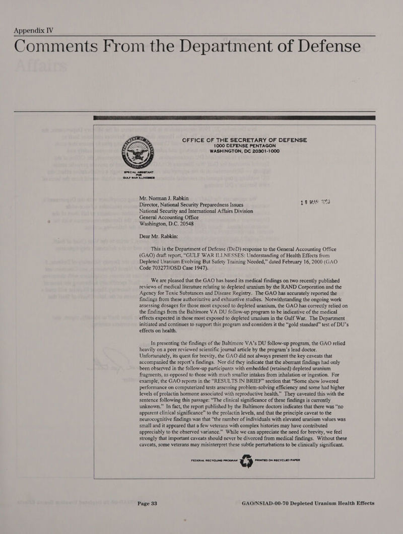 Comments From the Department of Defense     OFFICE OF THE SECRETARY OF DEFENSE 1000 DEFENSE PENTAGON WASHINGTON, DC 20301-1000  GULF WAR ILLNESSES  Mr. Norman J. Rabkin Director, National Security Preparedness Issues National Security and International Affairs Division General Accounting Office Washington, D.C. 20548 s$ Me 3d Dear Mr. Rabkin: This is the Department of Defense (DoD) response to the General Accounting Office (GAO) draft report, “GULF WAR ILLNESSES: Understanding of Health Effects from Depleted Uranium Evolving But Safety Training Needed,” dated February 16, 2000 (GAO Code 703277/OSD Case 1947). We are pleased that the GAO has based its medical findings on two recently published reviews of medical literature relating to depleted uranium by the RAND Corporation and the Agency for Toxic Substances and Disease Registry. The GAO has accurately reported the findings from these authoritative and exhaustive studies. Notwithstanding the ongoing work assessing dosages for those most exposed to depleted uranium, the GAO has correctly relied on the findings from the Baltimore VA DU follow-up program to be indicative of the medical effects expected in those most exposed to depleted uranium in the Gulf War. The Department initiated and continues to support this program and considers it the “gold standard” test of DU’s effects on health. In presenting the findings of the Baltimore VA’s DU follow-up program, the GAO relied heavily on a peer reviewed scientific journal article by the program’s lead doctor. Unfortunately, its quest for brevity, the GAO did not always present the key caveats that accompanied the report’s findings. Nor did they indicate that the aberrant findings had only been observed in the follow-up participants with embedded (retained) depleted uranium fragments, as opposed to those with much smaller intakes from inhalation or ingestion. For example, the GAO reports in the “RESULTS IN BRIEF” section that “Some show lowered performance on computerized tests assessing problem-solving efficiency and some had higher levels of prolactin hormone associated with reproductive health.” They caveated this with the sentence following this passage: “The clinical significance of these findings is currently unknown.” In fact, the report published by the Baltimore doctors indicates that there was “no apparent clinical significance” to the prolactin levels, and that the principle caveat to the neurocognitive findings was that “the number of individuals with elevated uranium values was small and it appeared that a few veterans with complex histories may have contributed appreciably to the observed variance.” While we can appreciate the need for brevity, we feel strongly that important caveats should never be divorced from medical findings. Without these caveats, some veterans may misinterpret these subtle perturbations to be clinically significant. oe FEDERAL RECYCLING PROGRAM Le PRINTED ON RECYCLED PAPER    