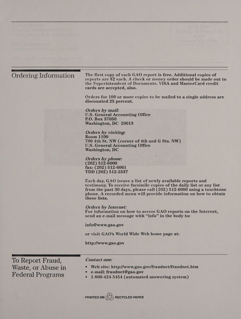 ae Ord ering Information The first copy of ee GAO report is free. Additional copies of reports are $2 each. A check or money order should be made out to the Superintendent of Documents. VISA and MasterCard credit cards are accepted, also. Orders for 100 or more copies to be mailed to a single address are discounted 25 percent. Orders by mail: U.S. General Accounting Office P.O. Box 37050 Washington, DC 20013 Orders by visiting: Room 1100 700 4th St. NW (corner of 4th and G Sts. NW) U.S. General Accounting Office Washington, DC Orders by phone: (202) 512-6000 fax: (202) 512-6061 TDD (202) 512-2537 Each day, GAO issues a list of newly available reports and testimony. To receive facsimile copies of the daily list or any list from the past 30 days, please call (202) 512-6000 using a touchtone phone. A recorded menu will provide information on how to obtain these lists. Orders by Internet: For information on how to access GAO reports on the Internet, send an e-mail message with “info” in the body to: info@www.gao.gov or visit GAO’s World Wide Web home page at: http://www.gao.gov DO ee To Report Fraud, Contact one: Waste, or Abuse in e Web site: http://www.gao.gov/fraudnet/fraudnet.htm Fed 1P e-mail: fraudnet@gao.gov eS. rograms e 1-800-424-5454 (automated answering system) PRINTED ON wd RECYCLED PAPER