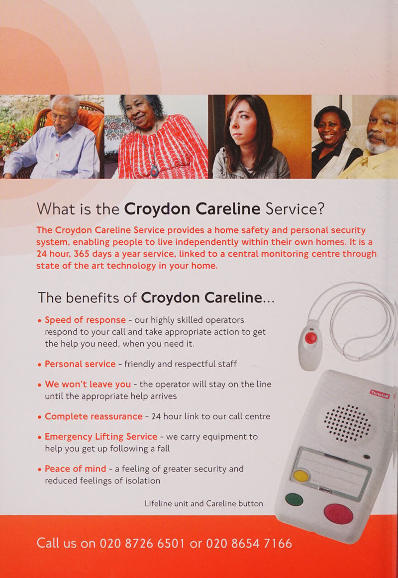  The benefits of Croydon Careline... e Speed of response - our highly skilled operators respond to your call and take appropriate action to get © \ the help you need, when you need it. : e Personal service - friendly and respectful staff e We won't leave you - the operator will stay on the line until the appropriate help arrives Py ? e Complete reassurance - 24 hour link to our call centre i1ieee ee ag Pg . Nhs oe = % ae e Emergency Lifting Service - we carry equipment to Be -— help you get up following a fall (Pr | ee «e e Peace of mind - a feeling of greater security and _ , reduced feelings of isolation  Lifeline unit and Careline button  Call us on 020 8726 6501 or 020 8654 7166 