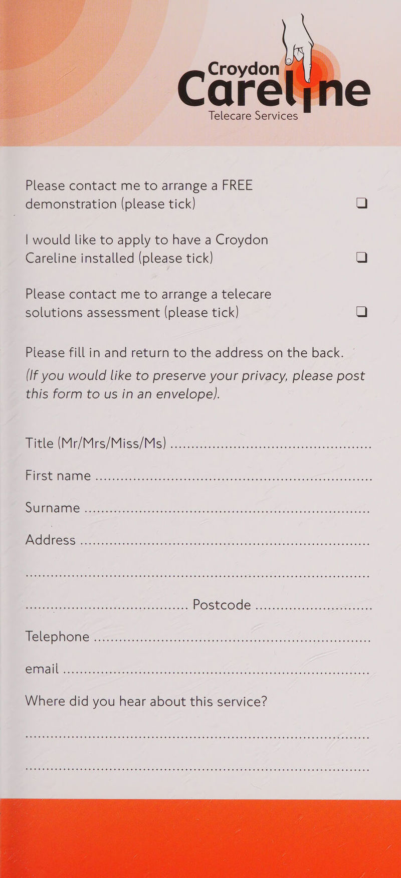  Telecare Services  Please contact me to arrange a FREE demonstration (please tick) QO | would like to apply to have a Croydon Careline installed (please tick) Q Please contact me to arrange a telecare solutions assessment (please tick) O Please fill in and return to the address on the back. (If you would like to preserve your privacy, please post this form to us in an envelope). litle MU AIRS A PGIIRSS SY PANS] Sas are cae acetic ae rte eae rae ea Par Pe rere rTP ; PGE PS LFI SY Gam gear ee LIYE NS ea A HN POLO OE A OR ol | .dd ress SHEE EHH HEHEHE HEHEHE HEHE HEHEHE EEE HEHEHE HEHEHE EEE HEHE HEHEHE EH EEE HEHEHE HEHEHE HEHEHE Het 