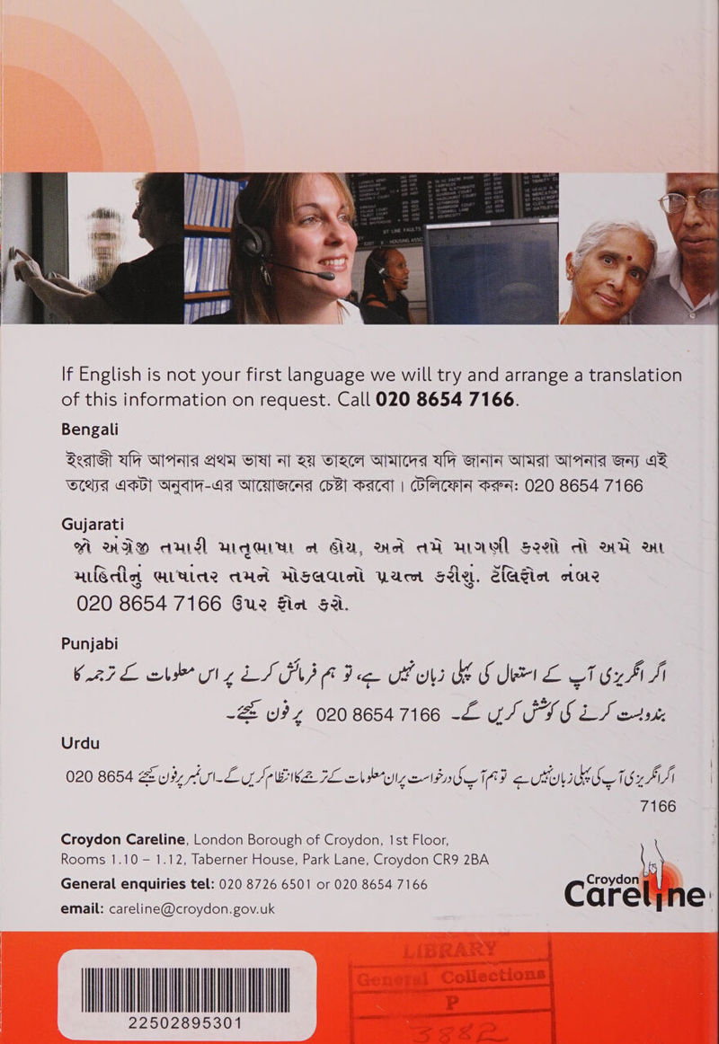            If English is not your first language we will try and arrange a translation of this information on request. Call 020 8654 7166. Bengali Seq aly ols gels] Sa al SI wlacet otalewa als Gray GTA Seal Gay GS WLAA LEG) GYAH-AA GATS COB PAA | CUleICATT PeP]: O20 8654 7166 Gujarati A WIM aul waar a Aa, wa aD wraell see di wa an nledia ULWA Aue HSaateil Wacst Sale. S{aSict ot G12 020 8654 7166 Gue Sin Sai. Punjabi CAFE che Ul LISI A Fee UF B SIME CTU AS -2 oz 02086547166 -£ YS ISS LS etx Croydon Careline, London Borough of Croydon, 1st Floor, Rooms 1.10 — 1.12, Taberner House, Park Lane, Croydon CR9 2BA General enquiries tel: 020 8726 6501 or 020 8654 7166  email: careline@croydon.gov.uk 22502895301