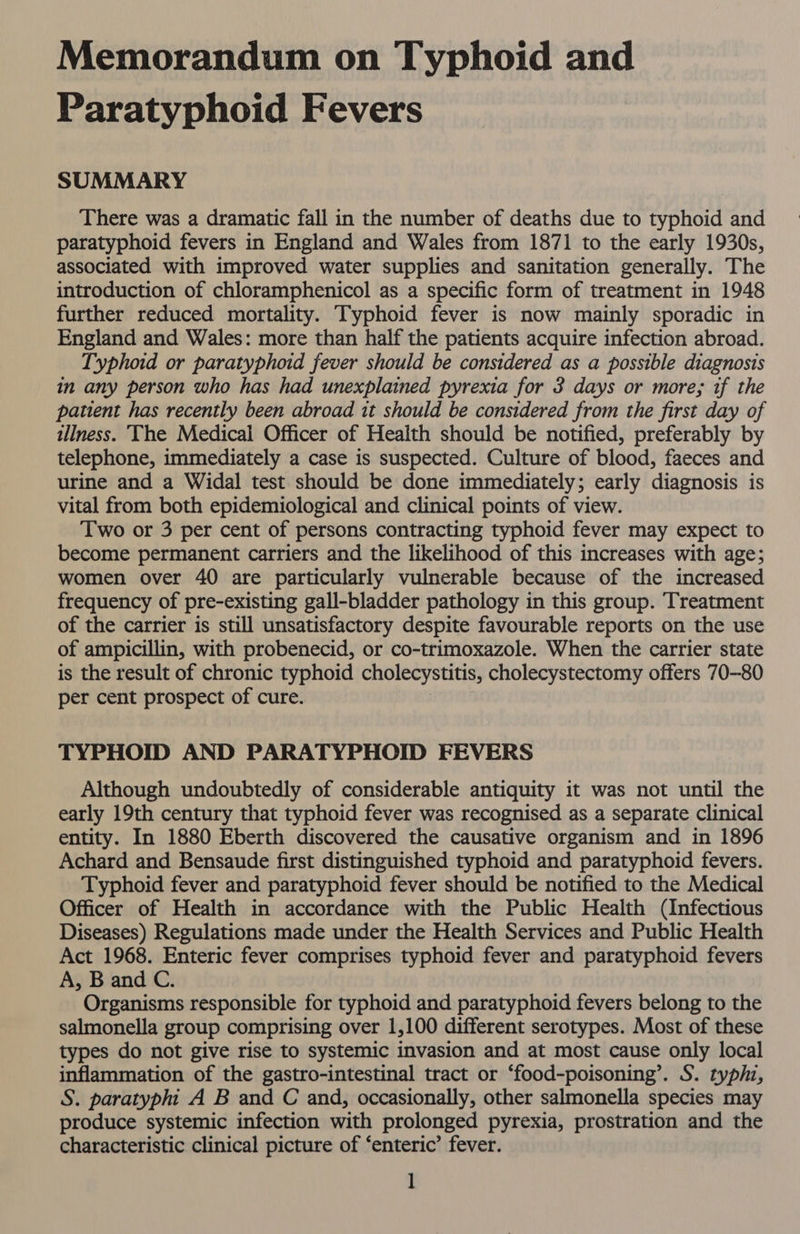 Memorandum on Typhoid and Paratyphoid Fevers SUMMARY There was a dramatic fall in the number of deaths due to typhoid and paratyphoid fevers in England and Wales from 1871 to the early 1930s, associated with improved water supplies and sanitation generally. The introduction of chloramphenicol as a specific form of treatment in 1948 further reduced mortality. Typhoid fever is now mainly sporadic in England and Wales: more than half the patients acquire infection abroad. Typhoid or paratyphoid fever should be considered as a possible diagnosis in any person who has had unexplained pyrexia for 3 days or more; if the patient has recently been abroad it should be considered from the first day of illness. ‘The Medical Officer of Health should be notified, preferably by telephone, immediately a case is suspected. Culture of blood, faeces and urine and a Widal test should be done immediately; early diagnosis is vital from both epidemiological and clinical points of view. Two or 3 per cent of persons contracting typhoid fever may expect to become permanent carriers and the likelihood of this increases with age; women over 40 are particularly vulnerable because of the increased frequency of pre-existing gall-bladder pathology in this group. Treatment of the carrier is still unsatisfactory despite favourable reports on the use of ampicillin, with probenecid, or co-trimoxazole. When the carrier state is the result of chronic typhoid cholecystitis, cholecystectomy offers 70-80 per cent prospect of cure. TYPHOID AND PARATYPHOID FEVERS Although undoubtedly of considerable antiquity it was not until the early 19th century that typhoid fever was recognised as a separate clinical entity. In 1880 Eberth discovered the causative organism and in 1896 Achard and Bensaude first distinguished typhoid and paratyphoid fevers. Typhoid fever and paratyphoid fever should be notified to the Medical Officer of Health in accordance with the Public Health (Infectious Diseases) Regulations made under the Health Services and Public Health Act 1968. Enteric fever comprises typhoid fever and paratyphoid fevers A, B and C. Organisms responsible for typhoid and paratyphoid fevers belong to the salmonella group comprising over 1,100 different serotypes. Most of these types do not give rise to systemic invasion and at most cause only local inflammation of the gastro-intestinal tract or ‘food-poisoning’. S. typhz, S. paratypht A B and C and, occasionally, other salmonella species may produce systemic infection with prolonged pyrexia, prostration and the characteristic clinical picture of ‘enteric’ fever.