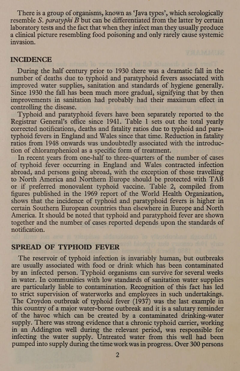 There is a group of organisms, known as ‘Java types’, which serologically resemble S. paratyphi B but can be differentiated from the latter by certain laboratory tests and the fact that when they infect man they usually produce a Clinical picture resembling food poisoning and only rarely cause systemic invasion. INCIDENCE During the half century prior to 1930 there was a dramatic fall in the number of deaths due to typhoid and paratyphoid fevers associated with improved water supplies, sanitation and standards of hygiene generally. Since 1930 the fall has been much more gradual, signifying that by then improvements in sanitation had probably had their maximum effect in controlling the disease. Typhoid and paratyphoid fevers have been separately reported to the Registrar General’s office since 1941. Table 1 sets out the total yearly corrected notifications, deaths and fatality ratios due to typhoid and para- typhoid fevers in England and Wales since that time. Reduction in fatality ratios from 1948 onwards was undoubtedly associated with the introduc- tion of chloramphenicol as a specific form of treatment. In recent years from one-half to three-quarters of the number of cases of typhoid fever occurring in England and Wales contracted infection abroad, and persons going abroad, with the exception of those travelling to North America and Northern Europe should be protected with TAB or if preferred monovalent typhoid vaccine. Table 2, compiled from figures published in the 1969 report of the World Health Organization, shows that the incidence of typhoid and paratyphoid fevers is higher in certain Southern European countries than elsewhere in Europe and North America. It should be noted that typhoid and paratyphoid fever are shown together and the number of cases reported depends upon the standards of notification. SPREAD OF TYPHOID FEVER The reservoir of typhoid infection is invariably human, but outbreaks are usually associated with food or drink which has been contaminated by an infected person. Typhoid organisms can survive for several weeks in water. In communities with low standards of sanitation water supplies are particularly liable to contamination. Recognition of this fact has led to strict supervision of waterworks and employees in such undertakings. The Croydon outbreak of typhoid fever (1937) was the last example in this country of a major water-borne outbreak and it is a salutary reminder of the havoc which can be created by a contaminated drinking-water supply. There was strong evidence that a chronic typhoid carrier, working in an Addington well during the relevant period, was responsible for infecting the water supply. Untreated water from this well had been pumped into supply during the time work was in progress. Over 300 persons