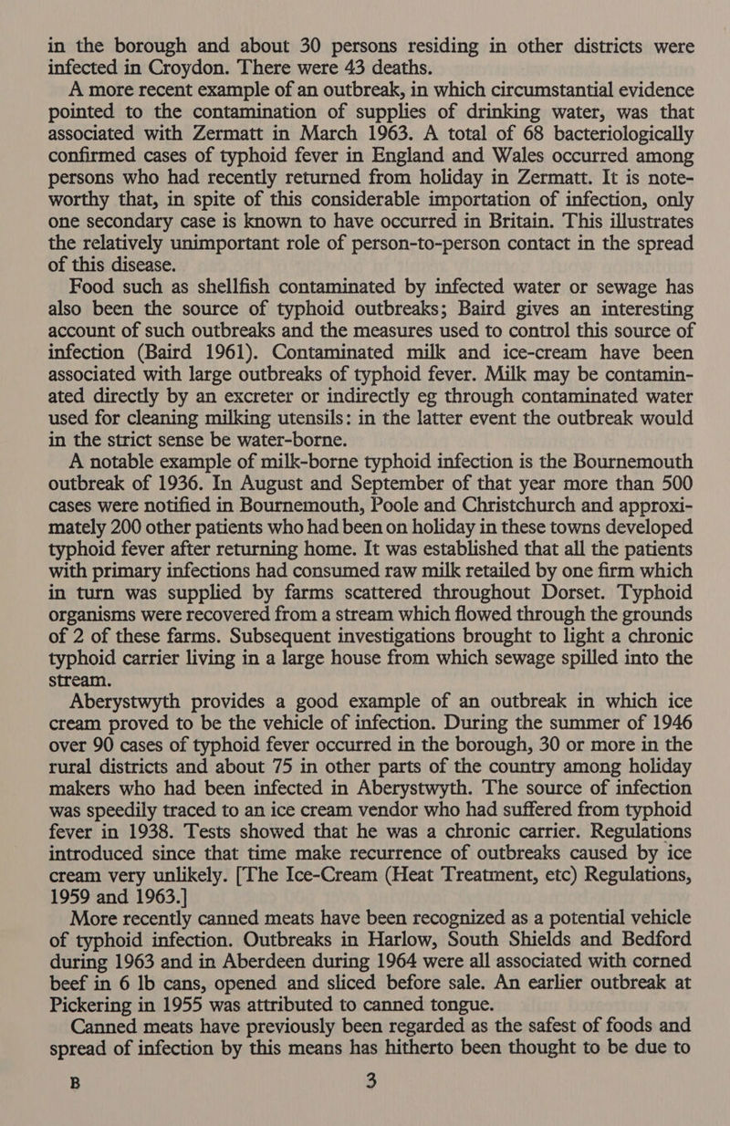 infected in Croydon. There were 43 deaths. A more recent example of an outbreak, in which circumstantial evidence pointed to the contamination of supplies of drinking water, was that associated with Zermatt in March 1963. A total of 68 bacteriologically confirmed cases of typhoid fever in England and Wales occurred among persons who had recently returned from holiday in Zermatt. It is note- worthy that, in spite of this considerable importation of infection, only one secondary case is known to have occurred in Britain. This illustrates the relatively unimportant role of person-to-person contact in the spread of this disease. Food such as shellfish contaminated by infected water or sewage has also been the source of typhoid outbreaks; Baird gives an interesting account of such outbreaks and the measures used to control this source of infection (Baird 1961). Contaminated milk and ice-cream have been associated with large outbreaks of typhoid fever. Milk may be contamin- ated directly by an excreter or indirectly eg through contaminated water used for cleaning milking utensils: in the latter event the outbreak would in the strict sense be water-borne. A notable example of milk-borne typhoid infection is the Bournemouth outbreak of 1936. In August and September of that year more than 500 cases were notified in Bournemouth, Poole and Christchurch and approxi- mately 200 other patients who had been on holiday in these towns developed typhoid fever after returning home. It was established that all the patients with primary infections had consumed raw milk retailed by one firm which in turn was supplied by farms scattered throughout Dorset. Typhoid organisms were recovered from a stream which flowed through the grounds of 2 of these farms. Subsequent investigations brought to light a chronic typhoid carrier living in a large house from which sewage spilled into the stream. Aberystwyth provides a good example of an outbreak in which ice cream proved to be the vehicle of infection. During the summer of 1946 over 90 cases of typhoid fever occurred in the borough, 30 or more in the rural districts and about 75 in other parts of the country among holiday makers who had been infected in Aberystwyth. The source of infection was speedily traced to an ice cream vendor who had suffered from typhoid fever in 1938. Tests showed that he was a chronic carrier. Regulations introduced since that time make recurrence of outbreaks caused by ice cream very unlikely. [The Ice-Cream (Heat Treatment, etc) Regulations, 1959 and 1963.] More recently canned meats have been recognized as a potential vehicle of typhoid infection. Outbreaks in Harlow, South Shields and Bedford during 1963 and in Aberdeen during 1964 were all associated with corned beef in 6 lb cans, opened and sliced before sale. An earlier outbreak at Pickering in 1955 was attributed to canned tongue. Canned meats have previously been regarded as the safest of foods and spread of infection by this means has hitherto been thought to be due to B 3