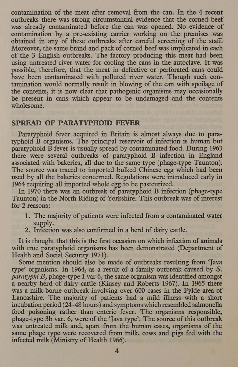 outbreaks there was strong circumstantial evidence that the corned beef was already contaminated before the can was opened. No evidence of contamination by a pre-existing carrier working on the premises was obtained in any of these outbreaks after careful screening of the staff. Moreover, the same brand and pack of corned beef was implicated in each of the 3 English outbreaks. The factory producing this meat had been using untreated river water for cooling the cans in the autoclave. It was possible, therefore, that the meat in defective or perforated cans could have been contaminated with polluted river water. Though such con- tamination would normally result in blowing of the can with spoilage of the contents, it is now clear that pathogenic organisms may occasionally be present in cans which appear to be undamaged and the contents wholesome. SPREAD OF PARATYPHOID FEVER Paratyphoid fever acquired in Britain is almost always due to para- typhoid B organisms. The principal reservoir of infection is human but paratyphoid B fever is usually spread by contaminated food. During 1963 there were several outbreaks of paratyphoid B infection in England associated with bakeries, all due to the same type (phage-type Taunton). The source was traced to imported bulked Chinese egg which had been used by all the bakeries concerned. Regulations were introduced early in 1964 requiring all imported whole egg to be pasteurized. In 1970 there was an outbreak of paratyphoid B infection (phage-type Taunton) in the North Riding of Yorkshire. This outbreak was of interest for 2 reasons: 1. The majority of patients were infected from a contaminated water supply. 2. Infection was also confirmed in a herd of dairy cattle. It is thought that this is the first occasion on which infection of animals with true paratyphoid organisms has been demonstrated (Department of Health and Social Security 1971). Some mention should also be made of outbreaks resulting from ‘Java type’ organisms. In 1964, as a result of a family outbreak caused by S. paratyphi B, phage-type 1 var 6, the same organism was identified amongst a nearby herd of dairy cattle (Kinsey and Roberts 1967). In 1965 there was a milk-borne outbreak involving over 600 cases in the Fylde area of Lancashire. The majority of patients had a mild illness with a short incubation period (24—48 hours) and symptoms which resembled salmonella food poisoning rather than enteric fever. The organisms responsible, phage-type 3b var. 6, were of the ‘Java type’. The source of this outbreak was untreated milk and, apart from the human cases, organisms of the same phage type were recovered from milk, cows and pigs fed with the infected milk (Ministry of Health 1966). 4