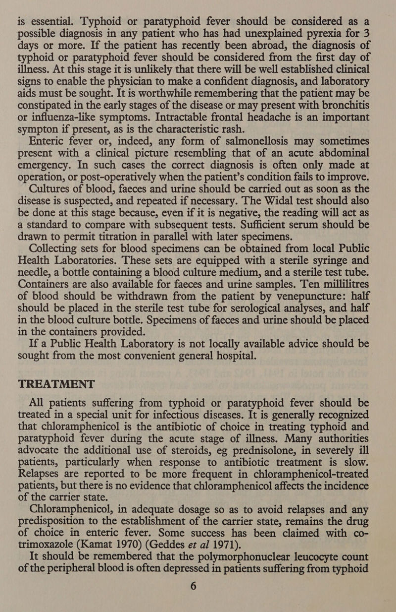 is essential. Typhoid or paratyphoid fever should be considered as a possible diagnosis in any patient who has had unexplained pyrexia for 3 days or more. If the patient has recently been abroad, the diagnosis of typhoid or paratyphoid fever should be considered from the first day of illness. At this stage it is unlikely that there will be well established clinical signs to enable the physician to make a confident diagnosis, and laboratory aids must be sought. It is worthwhile remembering that the patient may be constipated in the early stages of the disease or may present with bronchitis or influenza-like symptoms. Intractable frontal headache is an important sympton if present, as is the characteristic rash. Enteric fever or, indeed, any form of salmonellosis may sometimes present with a clinical picture resembling that of an acute abdominal emergency. In such cases the correct diagnosis is often only made at operation, or post-operatively when the patient’s condition fails to improve. Cultures of blood, faeces and urine should be carried out as soon as the disease is suspected, and repeated if necessary. The Widal test should also be done at this stage because, even if it is negative, the reading will act as a standard to compare with subsequent tests. Sufficient serum should be drawn to permit titration in parallel with later specimens. Collecting sets for blood specimens can be obtained from local Public Health Laboratories. These sets are equipped with a sterile syringe and needle, a bottle containing a blood culture medium, and a sterile test tube. Containers are also available for faeces and urine samples. Ten millilitres of blood should be withdrawn from the patient by venepuncture: half should be placed in the sterile test tube for serological analyses, and half in the blood culture bottle. Specimens of faeces and urine should be placed in the containers provided. If a Public Health Laboratory is not locally available advice should be sought from the most convenient general hospital. TREATMENT All patients suffering from typhoid or paratyphoid fever should be treated in a special unit for infectious diseases. It is generally recognized that chloramphenicol is the antibiotic of choice in treating typhoid and paratyphoid fever during the acute stage of illness. Many authorities advocate the additional use of steroids, eg prednisolone, in severely ill patients, particularly when response to antibiotic treatment is slow. Relapses are reported to be more frequent in chloramphenicol-treated patients, but there is no evidence that chloramphenicol affects the incidence of the carrier state. Chloramphenicol, in adequate dosage so as to avoid relapses and any predisposition to the establishment of the carrier state, remains the drug of choice in enteric fever. Some success has been claimed with co- trimoxazole (Kamat 1970) (Geddes et al 1971). It should be remembered that the polymorphonuclear leucocyte count of the peripheral blood is often depressed in patients suffering from typhoid