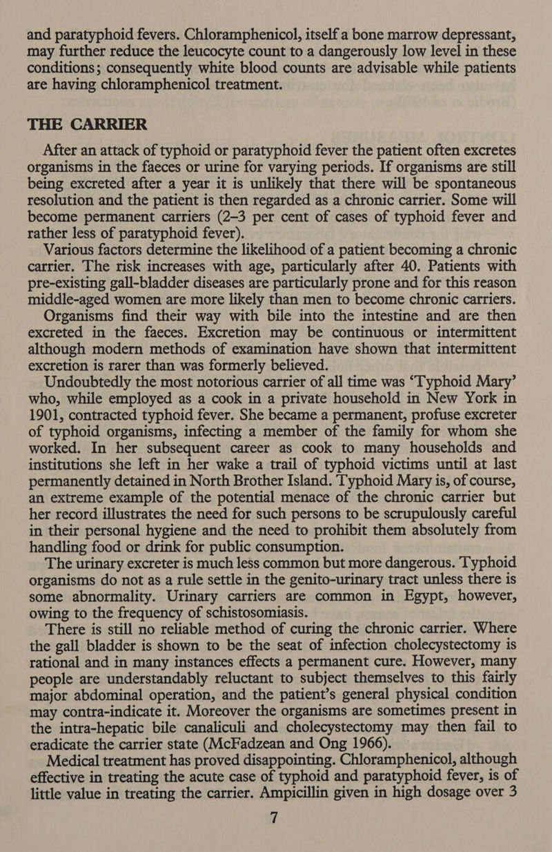 and paratyphoid fevers. Chloramphenicol, itself a bone marrow depressant, may further reduce the leucocyte count to a dangerously low level in these conditions; consequently white blood counts are advisable while patients are having chloramphenicol treatment. THE CARRIER After an attack of typhoid or paratyphoid fever the patient often excretes organisms in the faeces or urine for varying periods. If organisms are still being excreted after a year it is unlikely that there will be spontaneous resolution and the patient is then regarded as a chronic carrier. Some will become permanent carriers (2-3 per cent of cases of typhoid fever and rather less of paratyphoid fever). Various factors determine the likelihood of a patient becoming a chronic carrier. The risk increases with age, particularly after 40. Patients with pre-existing gall-bladder diseases are particularly prone and for this reason middle-aged women are more likely than men to become chronic carriers. Organisms find their way with bile into the intestine and are then excreted in the faeces. Excretion may be continuous or intermittent although modern methods of examination have shown that intermittent excretion is rarer than was formerly believed. Undoubtedly the most notorious carrier of all time was “Typhoid Mary’ who, while employed as a cook in a private household in New York in 1901, contracted typhoid fever. She became a permanent, profuse excreter of typhoid organisms, infecting a member of the family for whom she worked. In her subsequent career as cook to many households and institutions she left in her wake a trail of typhoid victims until at last permanently detained in North Brother Island. Typhoid Mary is, of course, an extreme example of the potential menace of the chronic carrier but her record illustrates the need for such persons to be scrupulously careful in their personal hygiene and the need to prohibit them absolutely from handling food or drink for public consumption. The urinary excreter is much less common but more dangerous. Typhoid organisms do not as a rule settle in the genito-urinary tract unless there is some abnormality. Urinary carriers are common in Egypt, however, owing to the frequency of schistosomiasis. There is still no reliable method of curing the chronic carrier. Where the gall bladder is shown to be the seat of infection cholecystectomy is rational and in many instances effects a permanent cure. However, many people are understandably reluctant to subject themselves to this fairly major abdominal operation, and the patient’s general physical condition may contra-indicate it. Moreover the organisms are sometimes present in the intra-hepatic bile canaliculi and cholecystectomy may then fail to eradicate the carrier state (McFadzean and Ong 1966). Medical treatment has proved disappointing. Chloramphenicol, although effective in treating the acute case of typhoid and paratyphoid fever, is of little value in treating the carrier. Ampicillin given in high dosage over 3 if