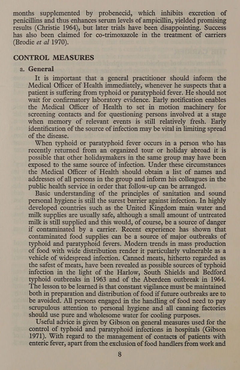 months supplemented by probenecid, which inhibits excretion of penicillins and thus enhances serum levels of ampicillin, yielded promising results (Christie 1964), but later trials have been disappointing. Success has also been claimed for co-trimoxazole in the treatment of carriers (Brodie et al 1970). CONTROL MEASURES a. General It is important that a general practitioner should inform the Medical Officer of Health immediately, whenever he suspects that a patient is suffering from typhoid or paratyphoid fever. He should not wait for confirmatory laboratory evidence. Early notification enables the Medical Officer of Health to set in motion machinery for screening contacts and for questioning persons involved at a stage when memory of relevant events is still relatively fresh. Early identification of the source of infection may be vital in limiting spread of the disease. When typhoid or paratyphoid fever occurs in a person who has recently returned from an organized tour or holiday abroad it is possible that other holidaymakers in the same group may have been exposed to the same source of infection. Under these circumstances the Medical Officer of Health should obtain a list of names and addresses of all persons in the group and inform his colleagues in the public health service in order that follow-up can be arranged. Basic understanding of the principles of sanitation and sound personal hygiene is still the surest barrier against infection. In highly developed countries such as the United Kingdom main water and milk supplies are usually safe, although a small amount of untreated milk is still supplied and this would, of course, be a source of danger if contaminated by a carrier. Recent experience has shown that contaminated food supplies can be a source of major outbreaks of typhoid and paratyphoid fevers. Modern trends in mass production of food with wide distribution render it particularly vulnerable as a vehicle of widespread infection. Canned meats, hitherto regarded as the safest of meats, have been revealed as possible sources of typhoid infection in the light of the Harlow, South Shields and Bedford typhoid outbreaks in 1963 and of the Aberdeen outbreak in 1964. The lesson to be learned is that constant vigilance must be maintained both in preparation and distribution of food if future outbreaks are to be avoided. All persons engaged in the handling of food need to pay scrupulous attention to personal hygiene and all canning factories should use pure and wholesome water for cooling purposes. Useful advice is given by Gibson on general measures used for the control of typhoid and paratyphoid infections in hospitals (Gibson 1971). With regard to the management of contacts of patients with enteric fever, apart from the exclusion of food handlers from work and