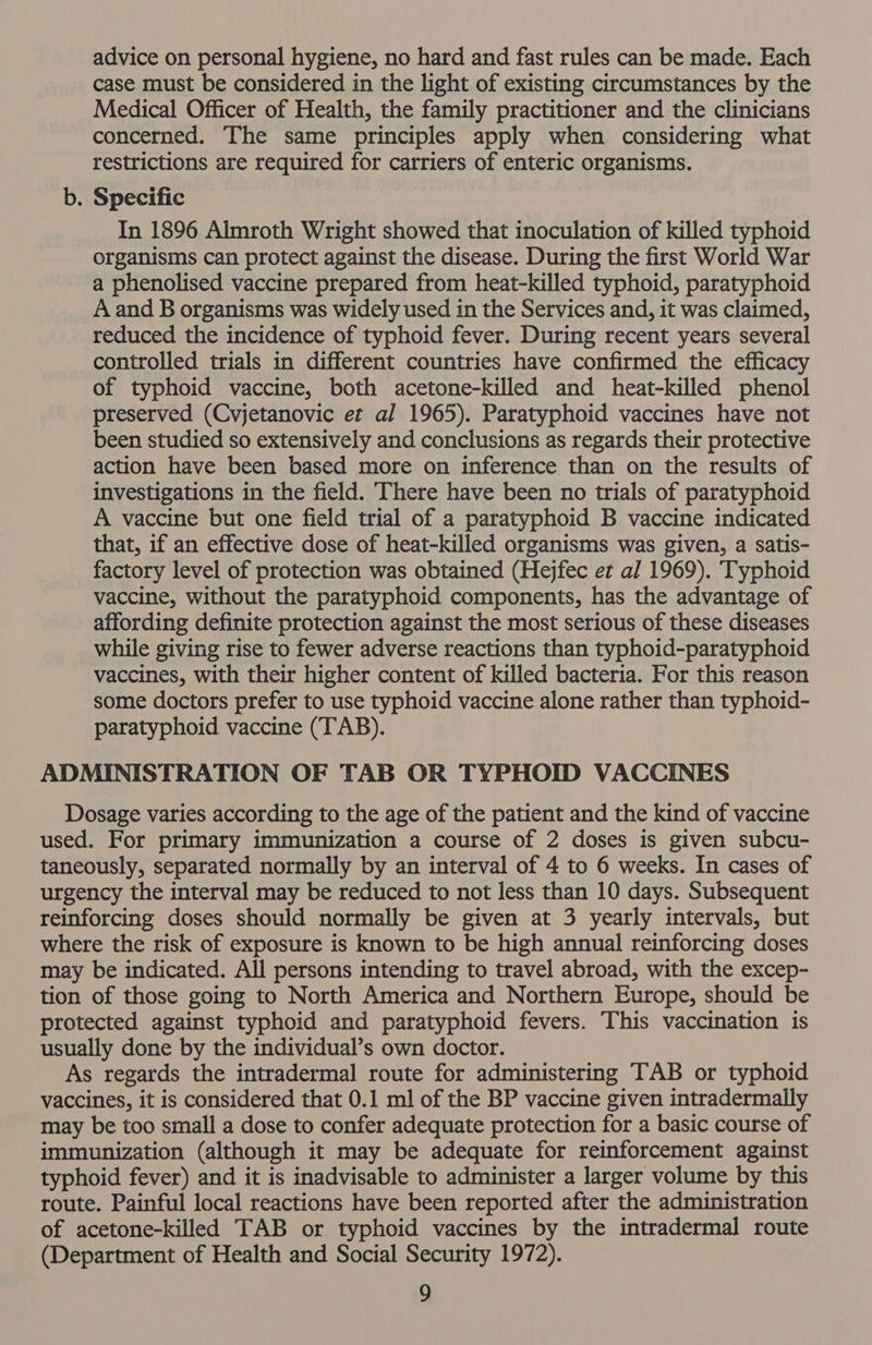 advice on personal hygiene, no hard and fast rules can be made. Each case must be considered in the light of existing circumstances by the Medical Officer of Health, the family practitioner and the clinicians concerned. The same principles apply when considering what restrictions are required for carriers of enteric organisms. b. Specific In 1896 Almroth Wright showed that inoculation of killed typhoid organisms can protect against the disease. During the first World War a phenolised vaccine prepared from heat-killed typhoid, paratyphoid A and B organisms was widely used in the Services and, it was claimed, reduced the incidence of typhoid fever. During recent years several controlled trials in different countries have confirmed the efficacy of typhoid vaccine, both acetone-killed and heat-killed phenol preserved (Cvjetanovic et al 1965). Paratyphoid vaccines have not been studied so extensively and conclusions as regards their protective action have been based more on inference than on the results of investigations in the field. There have been no trials of paratyphoid A vaccine but one field trial of a paratyphoid B vaccine indicated that, if an effective dose of heat-killed organisms was given, a satis- factory level of protection was obtained (Hejfec et al 1969). Typhoid vaccine, without the paratyphoid components, has the advantage of affording definite protection against the most serious of these diseases while giving rise to fewer adverse reactions than typhoid-paratyphoid vaccines, with their higher content of killed bacteria. For this reason some doctors prefer to use typhoid vaccine alone rather than typhoid- paratyphoid vaccine (TAB). ADMINISTRATION OF TAB OR TYPHOID VACCINES Dosage varies according to the age of the patient and the kind of vaccine used. For primary immunization a course of 2 doses is given subcu- taneously, separated normally by an interval of 4 to 6 weeks. In cases of urgency the interval may be reduced to not less than 10 days. Subsequent reinforcing doses should normally be given at 3 yearly intervals, but where the risk of exposure is known to be high annual reinforcing doses may be indicated. All persons intending to travel abroad, with the excep- tion of those going to North America and Northern Europe, should be protected against typhoid and paratyphoid fevers. This vaccination is usually done by the individual’s own doctor. As regards the intradermal route for administering TAB or typhoid vaccines, it is considered that 0.1 ml of the BP vaccine given intradermally may be too small a dose to confer adequate protection for a basic course of immunization (although it may be adequate for reinforcement against typhoid fever) and it is inadvisable to administer a larger volume by this route. Painful local reactions have been reported after the administration of acetone-killed TAB or typhoid vaccines by the intradermal route (Department of Health and Social Security 1972).