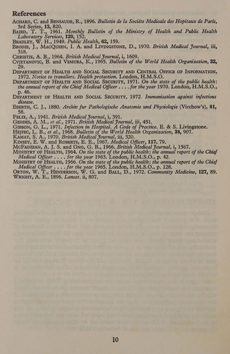 References ACHARD, C. and BENSAUDE, R., 1896. Bulletin de la Sociéte Medicale des Hopitaux de Paris, 3rd Series, 13, 820. Barrp, T. T., 1961. Monthly Bulletin of the Ministry of Health and Public Health Laboratory Services, 120, 152. BRADLEY, W. H., 1949. Public Health, 62, 159. BRovIE, J., MACQUEEN, I. A. and LIVINGSTONE, D., 1970. British Medical Fournal, iii, 318. CHRISTIE, A. B., 1964. British Medical Fournal, i, 1609. CvJETANOVIC, B. and VEMURA, K., 1965. Bulletin of the World Health Organization, 32, 29. DEPARTMENT OF HEALTH AND SOCIAL SECURITY AND CENTRAL OFFICE OF INFORMATION, 1972. Notice to travellers. Health protection. London, H.M.S.O. DEPARTMENT OF HEALTH AND SOCIAL SECURITY, 1971. On the state of the public health: the annual report of the Chief Medical Officer .... for the year 1970. London, H.M.S.O., p. 46. ee hs OF HEALTH AND SOCIAL SECURITY, 1972. Immunisation against infectious ise EBERTH, C. J., 1880. Archiv fur Pathologische Anatomie und Physiologie (Virchow’s), 81, 58. Feix, A., 1941. British Medical fournal, i, 391. GEDDES, A. M., et al., 1971. British Medical Fournal, iii, 451. Gipson, G. L., 1971. Infection in Hospital. A Code of Practice. E. &amp; S. Livingstone. HeEJjFEC, L. B., et al., 1968. Bulletin of the World Health Organization, 38, 907. KAMAT, S. A., 1970. British Medical Fournal, iii, 320. KINSEY, E. W. and Roserts, E. E., 1967. Medical Officer, 117, 79. McFapzEgan, A. J. S. and ONG, G. B., 1966. British Medical Journal, i, 1567. MINISTRY OF HEALTH, 1964. On the state of the public health: ig went report of the Chief Medical Officer .... for the year 1963. London, H.M.S.O., p MINISTRY OF HEALTH, 1966. On the state of the public health: the pansies report of the Chief Medical Officer .... for the year 1965. London, H.M.S.O., p. 128. ORTON, W. T., HENDERSON, W. G. and BALL, D., 1972. Community Medicine, 127, 89. WRIGHT, A. E., 1896. Lancet, ii, 807.