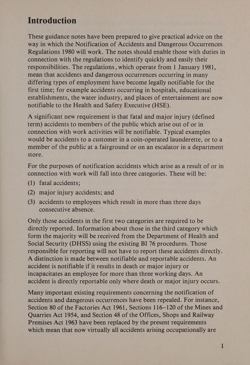 Introduction These guidance notes have been prepared to give practical advice on the way in which the Notification of Accidents and Dangerous Occurrences Regulations 1980 will work. The notes should enable those with duties in connection with the regulations to identify quickly and easily their responsibilities. The regulations , which operate from 1 January 1981, mean that accidents and dangerous occurrences occurring in many differing types of employment have become legally notifiable for the first time; for example accidents occurring in hospitals, educational establishments, the water industry, and places of entertainment are now notifiable to the Health and Safety Executive (HSE). A significant new requirement is that fatal and major injury (defined term) accidents to members of the public which arise out of or in connection with work activities will be notifiable. Typical examples would be accidents to a customer in a coin-operated launderette, or toa member of the public at a fairground or on an escalator in a department store. For the purposes of notification accidents which arise as a result of or in connection with work will fall into three categories. These will be: (1) fatal accidents; (2) major injury accidents; and (3) accidents to employees which result in more than three days consecutive absence. Only those accidents in the first two categories are required to be directly reported. Information about those in the third category which form the majority will be received from the Department of Health and Social Security (DHSS) using the existing BI 76 procedures. Those responsible for reporting will not have to report these accidents directly. A distinction is made between notifiable and reportable accidents. An accident is notifiable if it results in death or major injury or incapacitates an employee for more than three working days. An accident is directly reportable only where death or major injury occurs. Many important existing requirements concerning the notification of accidents and dangerous occurrences have been repealed. For instance, Section 80 of the Factories Act 1961, Sections 116—120 of the Mines and Quarries Act 1954, and Section 48 of the Offices, Shops and Railway Premises Act 1963 have been replaced by the present requirements which mean that now virtually all accidents arising occupationally are