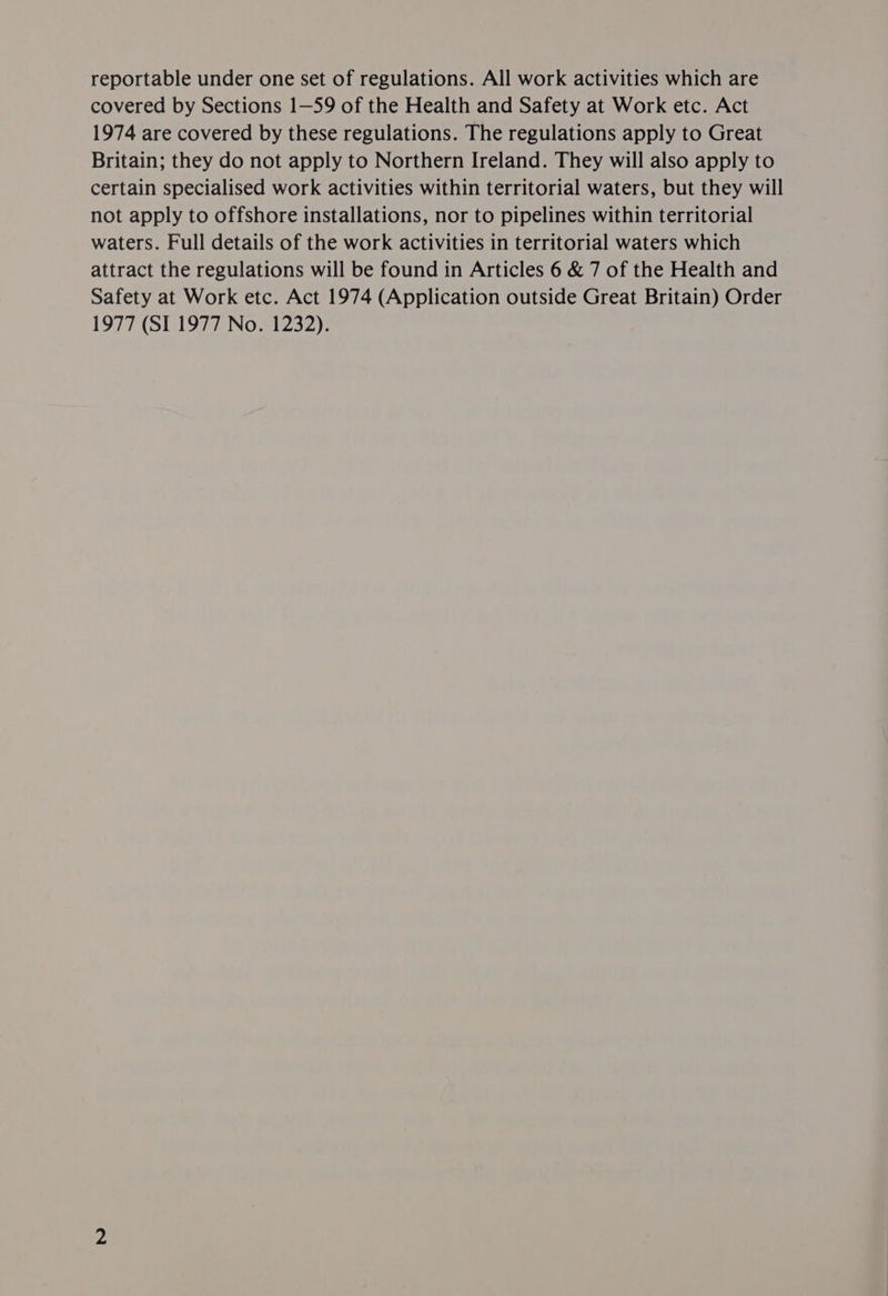 reportable under one set of regulations. All work activities which are covered by Sections 1—59 of the Health and Safety at Work etc. Act 1974 are covered by these regulations. The regulations apply to Great Britain; they do not apply to Northern Ireland. They will also apply to certain specialised work activities within territorial waters, but they will not apply to offshore installations, nor to pipelines within territorial waters. Full details of the work activities in territorial waters which attract the regulations will be found in Articles 6 & 7 of the Health and Safety at Work etc. Act 1974 (Application outside Great Britain) Order 1977 (SI 1977 No. 1232).