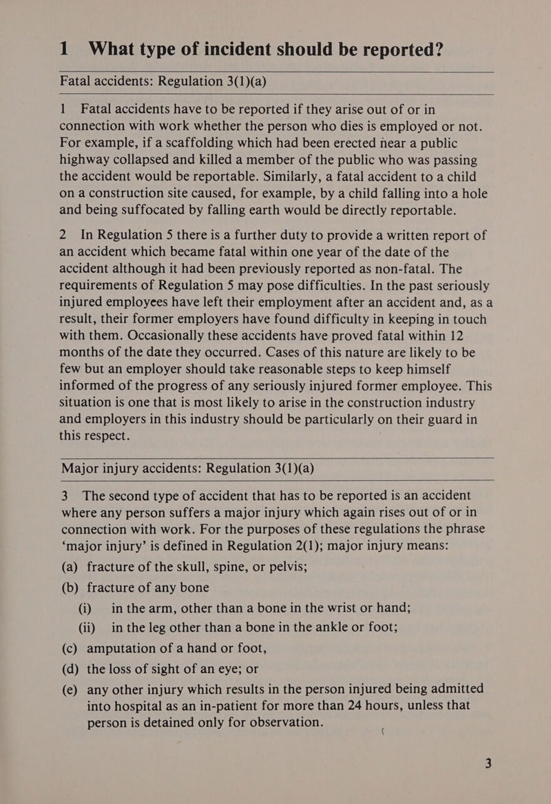 Fatal accidents: Regulation 3(1)(a) 1 Fatal accidents have to be reported if they arise out of or in connection with work whether the person who dies is employed or not. For example, if a scaffolding which had been erected near a public highway collapsed and killed a member of the public who was passing the accident would be reportable. Similarly, a fatal accident to a child on a construction site caused, for example, by a child falling into a hole and being suffocated by falling earth would be directly reportable. 2 In Regulation 5 there is a further duty to provide a written report of an accident which became fatal within one year of the date of the accident although it had been previously reported as non-fatal. The requirements of Regulation 5 may pose difficulties. In the past seriously injured employees have left their employment after an accident and, asa result, their former employers have found difficulty in keeping in touch with them. Occasionally these accidents have proved fatal within 12 months of the date they occurred. Cases of this nature are likely to be few but an employer should take reasonable steps to keep himself informed of the progress of any seriously injured former employee. This situation is one that is most likely to arise in the construction industry and employers in this industry should be particularly on their guard in this respect. Major injury accidents: Regulation 3(1)(a) 3. The second type of accident that has to be reported is an accident where any person suffers a major injury which again rises out of or in connection with work. For the purposes of these regulations the phrase ‘major injury’ is defined in Regulation 2(1); major injury means: (a) fracture of the skull, spine, or pelvis; (b) fracture of any bone (i) inthe arm, other than a bone in the wrist or hand; (ii) in the leg other than a bone in the ankle or foot; (c) amputation of a hand or foot, (d) the loss of sight of an eye; or (e) any other injury which results in the person injured being admitted into hospital as an in-patient for more than 24 hours, unless that person is detained only for observation. :