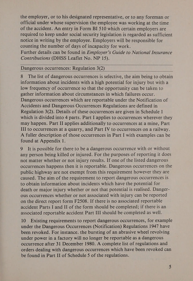 the employer, or to his designated representative, or to any foreman or official under whose supervision the employee was working at the time of the accident. An entry in Form BI 510 which certain employers are required to keep under social security legislation is regarded as sufficient notice in writing by the employee. Employers will be responsible for counting the number of days of incapacity for work. Further details can be found in Employer’s Guide to National Insurance Contributions (DHSS Leaflet No. NP 15). Dangerous occurrences: Regulation 3(2) 8 The list of dangerous occurrences is selective, the aim being to obtain information about incidents with a high potential for injury but with a low frequency of occurrence so that the opportunity can be taken to gather information about circumstances in which failures occur. Dangerous occurrences which are reportable under the Notification of Accidents and Dangerous Occurrences Regulations are defined in Regulation 3(2). Details of these occurrences are given in Schedule 1 which is divided into 4 parts. Part I applies to occurrences wherever they may happen. Part II applies additionally to occurrences at a mine, Part III to occurrences at a quarry, and Part IV to occurrences on a railway. A fuller description of those occurrences in Part I with examples can be found at Appendix 1. 9 It is possible for there to be a dangerous occurrence with or without any person being killed or injured. For the purposes of reporting it does not matter whether or not injury results. If one of the listed dangerous occurrences happens then it is reportable. Dangerous occurrences on the public highway are not exempt from this requirement however they are caused. The aim of the requirement to report dangerous occurrences is to obtain information about incidents which have the potential for death or major injury whether or not that potential is realised. Danger- ous occurrences whether or not associated with injury can be reported on the direct report form F2508. If there is no associated reportable accident Parts I and II of the form should be completed; if there is an associated reportable accident Part III should be completed as well. 10 Existing requirements to report dangerous occurrences, for example under the Dangerous Occurrences (Notification) Regulations 1947 have been revoked. For instance. the bursting of an abrasive wheel revolving under power in a factory will no longer be reportable as a dangerous occurrence after 31 December 1980. A complete list of regulations and orders dealing with dangerous occurrences which have been revoked can