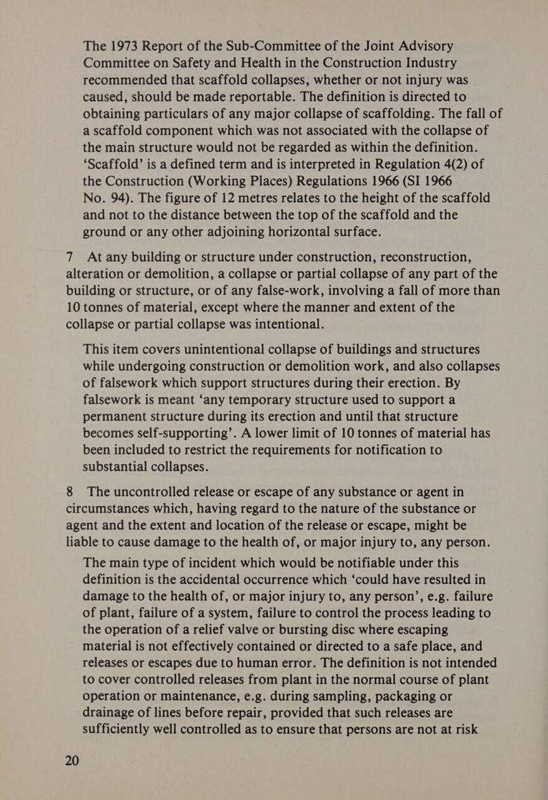 The 1973 Report of the Sub-Committee of the Joint Advisory Committee on Safety and Health in the Construction Industry recommended that scaffold collapses, whether or not injury was caused, should be made reportable. The definition is directed to obtaining particulars of any major collapse of scaffolding. The fall of a scaffold component which was not associated with the collapse of the main structure would not be regarded as within the definition. ‘Scaffold’ is a defined term and is interpreted in Regulation 4(2) of the Construction (Working Places) Regulations 1966 (SI 1966 No. 94). The figure of 12 metres relates to the height of the scaffold and not to the distance between the top of the scaffold and the ground or any other adjoining horizontal surface. 7 At any building or structure under construction, reconstruction, alteration or demolition, a collapse or partial collapse of any part of the building or structure, or of any false-work, involving a fall of more than 10 tonnes of material, except where the manner and extent of the collapse or partial collapse was intentional. This item covers unintentional collapse of buildings and structures while undergoing construction or demolition work, and also collapses of falsework which support structures during their erection. By falsework is meant ‘any temporary structure used to support a permanent structure during its erection and until that structure becomes self-supporting’. A lower limit of 10 tonnes of material has been included to restrict the requirements for notification to substantial collapses. 8 The uncontrolled release or escape of any substance or agent in circumstances which, having regard to the nature of the substance or agent and the extent and location of the release or escape, might be liable to cause damage to the health of, or major injury to, any person. The main type of incident which would be notifiable under this definition is the accidental occurrence which ‘could have resulted in damage to the health of, or major injury to, any person’, e.g. failure of plant, failure of a system, failure to control the process leading to the operation of a relief valve or bursting disc where escaping material is not effectively contained or directed to a safe place, and releases or escapes due to human error. The definition is not intended to cover controlled releases from plant in the normal course of plant operation or maintenance, e.g. during sampling, packaging or drainage of lines before repair, provided that such releases are sufficiently well controlled as to ensure that persons are not at risk
