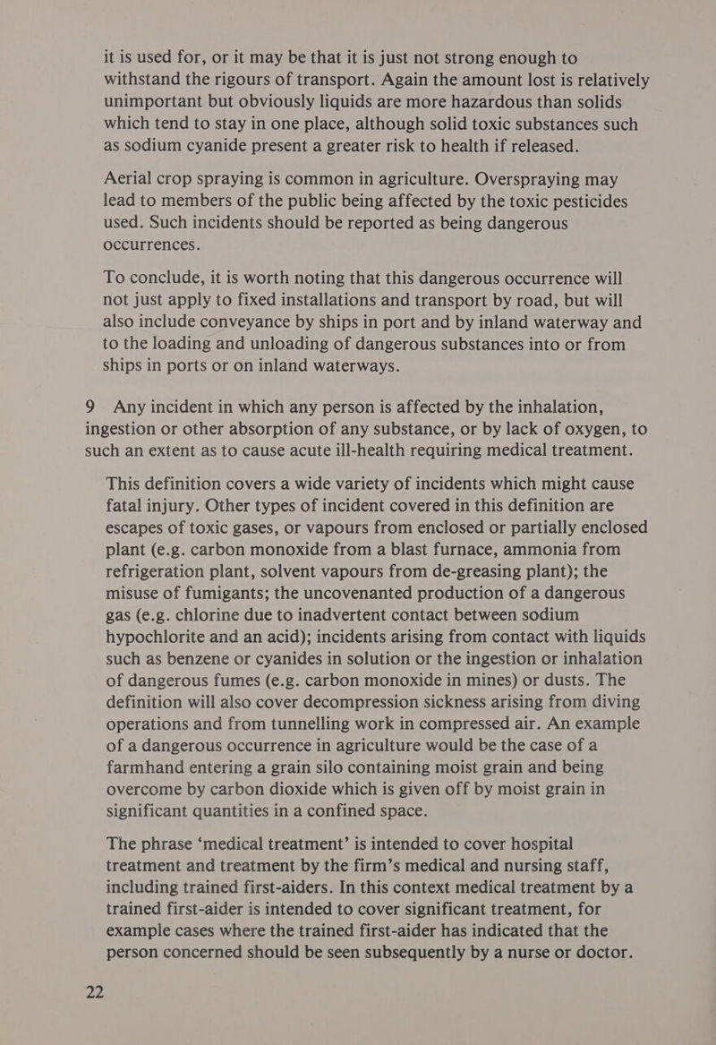 it is used for, or it may be that it is just not strong enough to withstand the rigours of transport. Again the amount lost is relatively unimportant but obviously liquids are more hazardous than solids which tend to stay in one place, although solid toxic substances such as sodium cyanide present a greater risk to health if released. Aerial crop spraying is common in agriculture. Overspraying may lead to members of the public being affected by the toxic pesticides used. Such incidents should be reported as being dangerous occurrences. To conclude, it is worth noting that this dangerous occurrence will not just apply to fixed installations and transport by road, but will also include conveyance by ships in port and by inland waterway and to the loading and unloading of dangerous substances into or from ships in ports or on inland waterways. 9 Any incident in which any person is affected by the inhalation, ingestion or other absorption of any substance, or by lack of oxygen, to such an extent as to cause acute ill-health requiring medical treatment. This definition covers a wide variety of incidents which might cause fatal injury. Other types of incident covered in this definition are escapes of toxic gases, or vapours from enclosed or partially enclosed plant (e.g. carbon monoxide from a blast furnace, ammonia from refrigeration plant, solvent vapours from de-greasing plant); the misuse of fumigants; the uncovenanted production of a dangerous gas (e.g. chlorine due to inadvertent contact between sodium hypochlorite and an acid); incidents arising from contact with liquids such as benzene or cyanides in solution or the ingestion or inhalation of dangerous fumes (e.g. carbon monoxide in mines) or dusts. The definition will also cover decompression sickness arising from diving operations and from tunnelling work in compressed air. An example of a dangerous occurrence in agriculture would be the case of a farmhand entering a grain silo containing moist grain and being overcome by carbon dioxide which is given off by moist grain in significant quantities in a confined space. The phrase ‘medical treatment’ is intended to cover hospital treatment and treatment by the firm’s medical and nursing staff, including trained first-aiders. In this context medical treatment by a trained first-aider is intended to cover significant treatment, for example cases where the trained first-aider has indicated that the person concerned should be seen subsequently by a nurse or doctor.