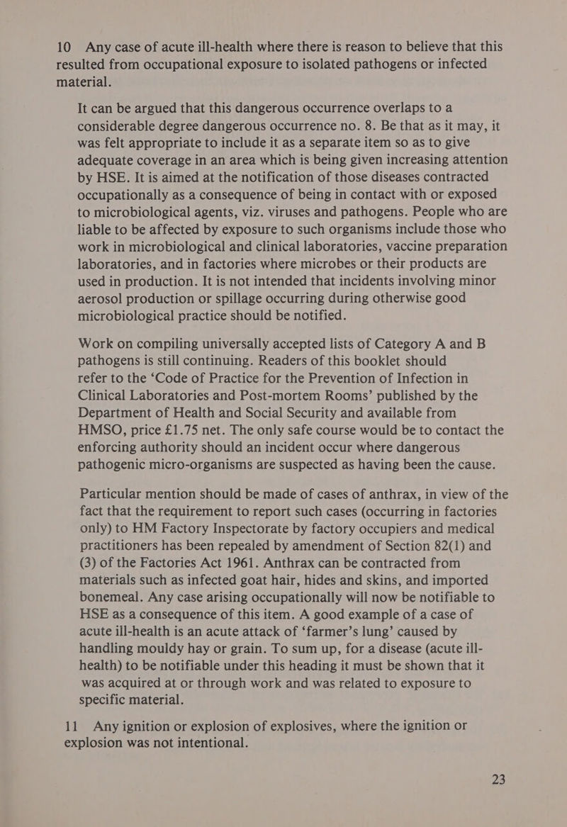 10 Any case of acute ill-health where there is reason to believe that this resulted from occupational exposure to isolated pathogens or infected material. It can be argued that this dangerous occurrence overlaps to a considerable degree dangerous occurrence no. 8. Be that as it may, it was felt appropriate to include it as a separate item so as to give adequate coverage in an area which is being given increasing attention by HSE. It is aimed at the notification of those diseases contracted occupationally as a consequence of being in contact with or exposed to microbiological agents, viz. viruses and pathogens. People who are liable to be affected by exposure to such organisms include those who work in microbiological and clinical laboratories, vaccine preparation laboratories, and in factories where microbes or their products are used in production. It is not intended that incidents involving minor aerosol production or spillage occurring during otherwise good microbiological practice should be notified. Work on compiling universally accepted lists of Category A and B pathogens is still continuing. Readers of this booklet should refer to the ‘Code of Practice for the Prevention of Infection in Clinical Laboratories and Post-mortem Rooms’ published by the Department of Health and Social Security and available from HMSO, price £1.75 net. The only safe course would be to contact the enforcing authority should an incident occur where dangerous pathogenic micro-organisms are suspected as having been the cause. Particular mention should be made of cases of anthrax, in view of the fact that the requirement to report such cases (occurring in factories only) to HM Factory Inspectorate by factory occupiers and medical practitioners has been repealed by amendment of Section 82(1) and (3) of the Factories Act 1961. Anthrax can be contracted from materials such as infected goat hair, hides and skins, and imported bonemeal. Any case arising occupationally will now be notifiable to HSE as a consequence of this item. A good example of a case of acute ill-health is an acute attack of ‘farmer’s lung’ caused by handling mouldy hay or grain. To sum up, for a disease (acute ill- health) to be notifiable under this heading it must be shown that it was acquired at or through work and was related to exposure to specific material. 11 Any ignition or explosion of explosives, where the ignition or explosion was not intentional.