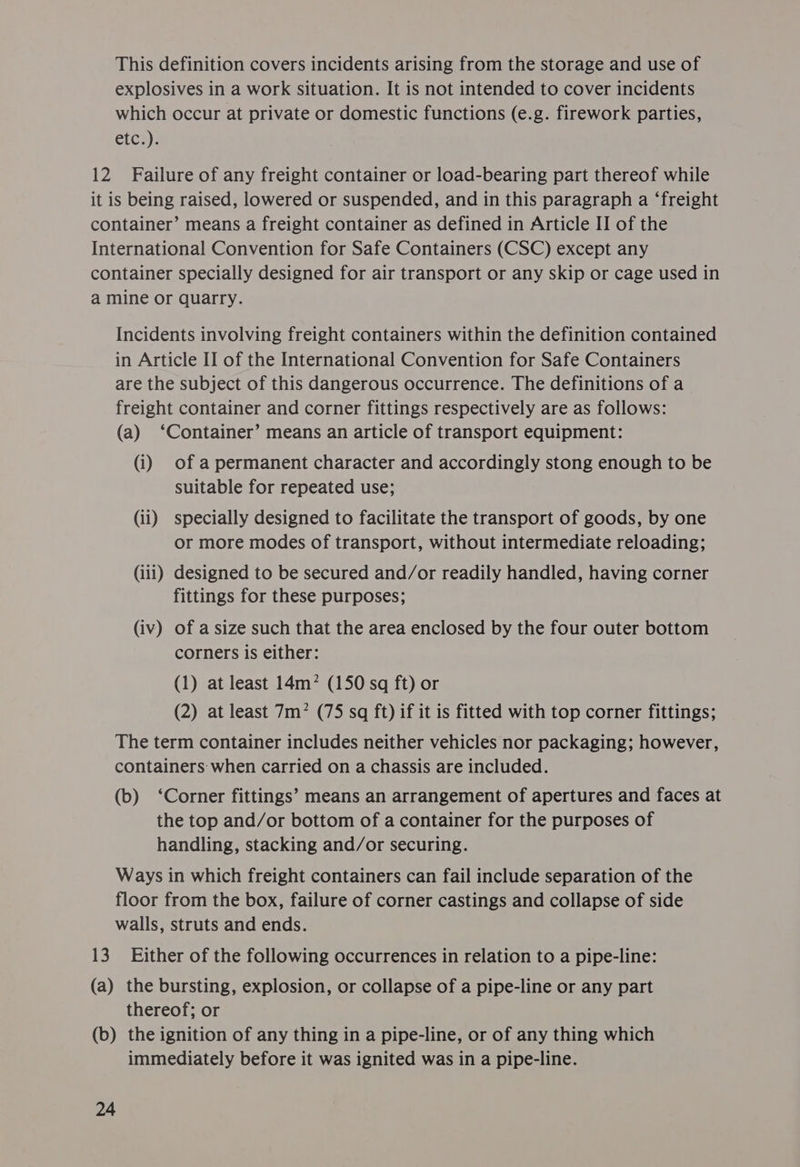 This definition covers incidents arising from the storage and use of explosives in a work situation. It is not intended to cover incidents which occur at private or domestic functions (e.g. firework parties, etc.). 12 Failure of any freight container or load-bearing part thereof while it is being raised, lowered or suspended, and in this paragraph a ‘freight container’ means a freight container as defined in Article II of the International Convention for Safe Containers (CSC) except any container specially designed for air transport or any skip or cage used in a mine or quarry. Incidents involving freight containers within the definition contained in Article II of the International Convention for Safe Containers are the subject of this dangerous occurrence. The definitions of a freight container and corner fittings respectively are as follows: (a) ‘Container’ means an article of transport equipment: (i) of a permanent character and accordingly stong enough to be suitable for repeated use; (ii) specially designed to facilitate the transport of goods, by one or more modes of transport, without intermediate reloading; (iii) designed to be secured and/or readily handled, having corner fittings for these purposes; (iv) of a size such that the area enclosed by the four outer bottom corners is either: (1) at least 14m? (150 sq ft) or (2) at least 7m? (75 sq ft) if it is fitted with top corner fittings; The term container includes neither vehicles nor packaging; however, containers when carried on a chassis are included. (b) ‘Corner fittings’ means an arrangement of apertures and faces at the top and/or bottom of a container for the purposes of handling, stacking and/or securing. Ways in which freight containers can fail include separation of the floor from the box, failure of corner castings and collapse of side walls, struts and ends. 13. Either of the following occurrences in relation to a pipe-line: (a) the bursting, explosion, or collapse of a pipe-line or any part thereof; or (b) the ignition of any thing in a pipe-line, or of any thing which immediately before it was ignited was in a pipe-line.