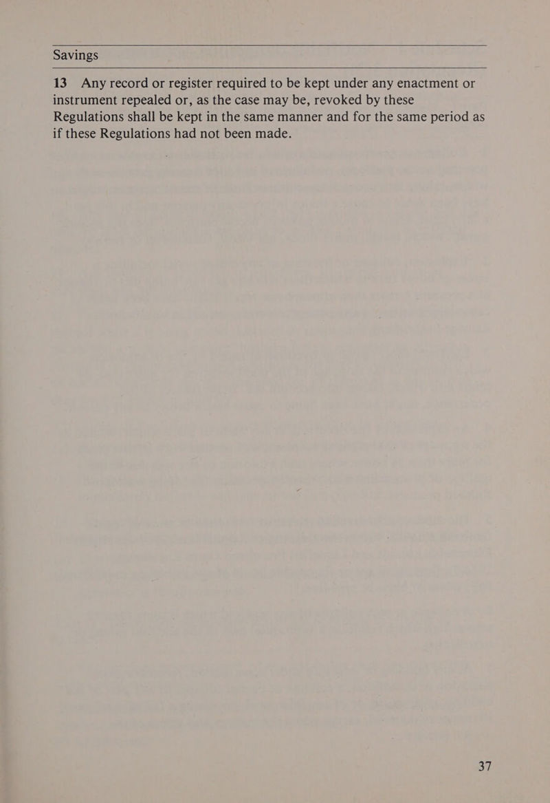 Savings 13. Any record or register required to be kept under any enactment or instrument repealed or, as the case may be, revoked by these Regulations shall be kept in the same manner and for the same period as if these Regulations had not been made.
