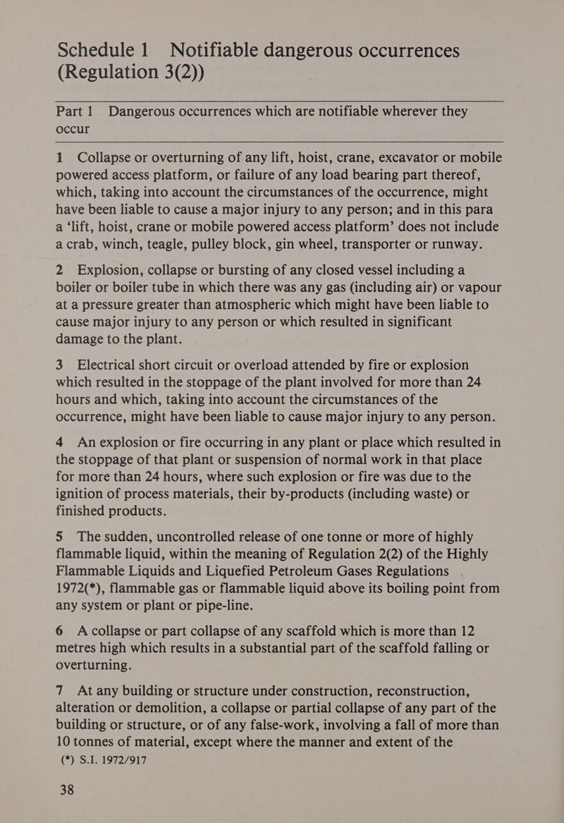 Schedule 1 Notifiable dangerous occurrences (Regulation 3(2)) Part 1 Dangerous occurrences which are notifiable wherever they occur 1 Collapse or overturning of any lift, hoist, crane, excavator or mobile powered access platform, or failure of any load bearing part thereof, which, taking into account the circumstances of the occurrence, might have been liable to cause a major injury to any person; and in this para a ‘lift, hoist, crane or mobile powered access platform’ does not include a crab, winch, teagle, pulley block, gin wheel, transporter or runway. 2 Explosion, collapse or bursting of any closed vessel including a boiler or boiler tube in which there was any gas (including air) or vapour at a pressure greater than atmospheric which might have been liable to cause major injury to any person or which resulted in significant damage to the plant. 3 Electrical short circuit or overload attended by fire or explosion which resulted in the stoppage of the plant involved for more than 24 hours and which, taking into account the circumstances of the occurrence, might have been liable to cause major injury to any person. 4 Anexplosion or fire occurring in any plant or place which resulted in the stoppage of that plant or suspension of normal work in that place for more than 24 hours, where such explosion or fire was due to the ignition of process materials, their by-products (including waste) or finished products. 5 The sudden, uncontrolled release of one tonne or more of highly flammable liquid, within the meaning of Regulation 2(2) of the Highly Flammable Liquids and Liquefied Petroleum Gases Regulations 1972(*), flammable gas or flammable liquid above its boiling point from any system or plant or pipe-line. 6 Acollapse or part collapse of any scaffold which is more than 12 metres high which results in a substantial part of the scaffold falling or overturning. 7 At any building or structure under construction, reconstruction, alteration or demolition, a collapse or partial collapse of any part of the building or structure, or of any false-work, involving a fall of more than 10 tonnes of material, except where the manner and extent of the (*) S.I. 1972/917